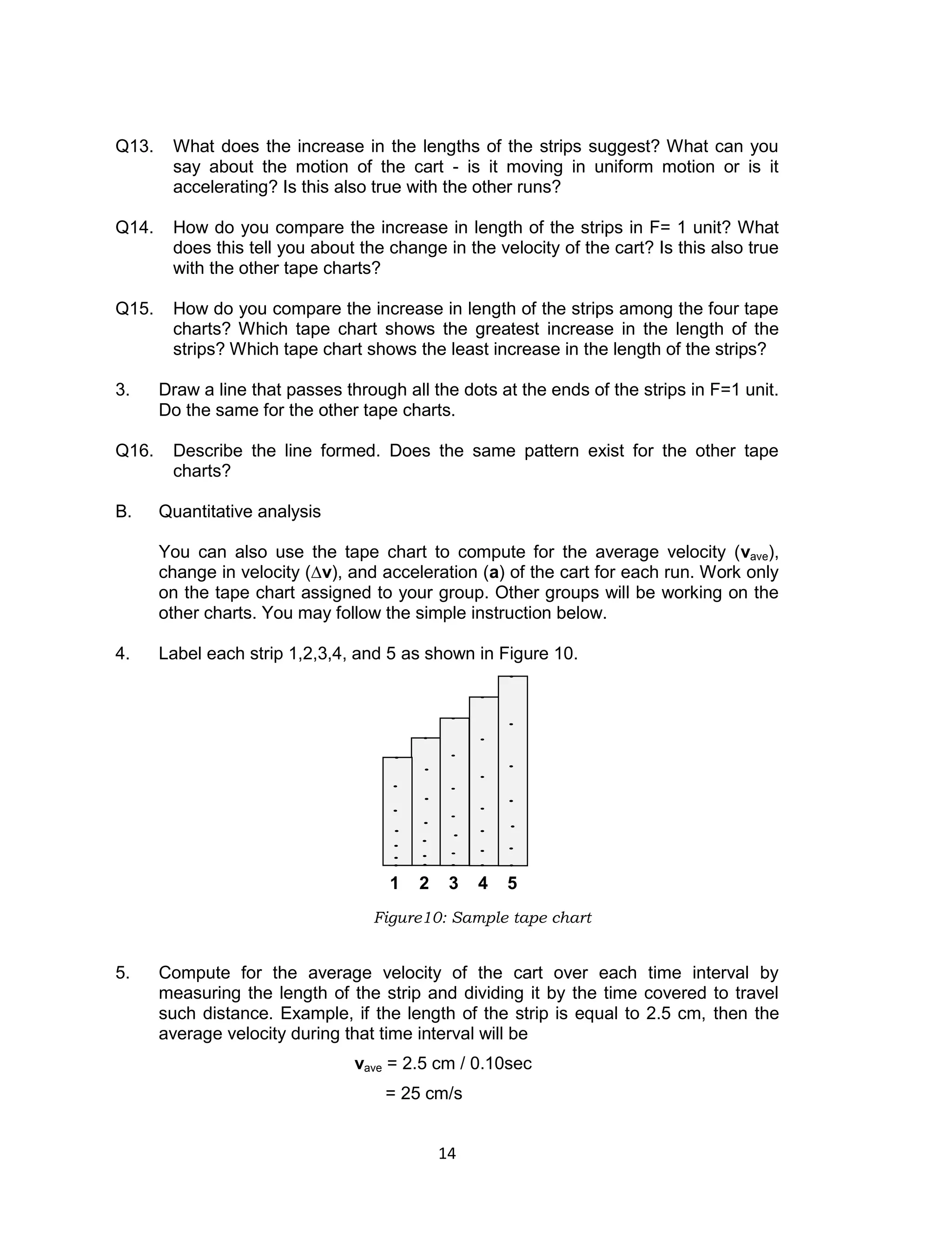 14
Q13. What does the increase in the lengths of the strips suggest? What can you
say about the motion of the cart - is it moving in uniform motion or is it
accelerating? Is this also true with the other runs?
Q14. How do you compare the increase in length of the strips in F= 1 unit? What
does this tell you about the change in the velocity of the cart? Is this also true
with the other tape charts?
Q15. How do you compare the increase in length of the strips among the four tape
charts? Which tape chart shows the greatest increase in the length of the
strips? Which tape chart shows the least increase in the length of the strips?
3. Draw a line that passes through all the dots at the ends of the strips in F=1 unit.
Do the same for the other tape charts.
Q16. Describe the line formed. Does the same pattern exist for the other tape
charts?
B. Quantitative analysis
You can also use the tape chart to compute for the average velocity (vave),
change in velocity (∆v), and acceleration (a) of the cart for each run. Work only
on the tape chart assigned to your group. Other groups will be working on the
other charts. You may follow the simple instruction below.
4. Label each strip 1,2,3,4, and 5 as shown in Figure 10.
5. Compute for the average velocity of the cart over each time interval by
measuring the length of the strip and dividing it by the time covered to travel
such distance. Example, if the length of the strip is equal to 2.5 cm, then the
average velocity during that time interval will be
vave = 2.5 cm / 0.10sec
= 25 cm/s
Figure10: Sample tape chart
1 2 3 4 5
 