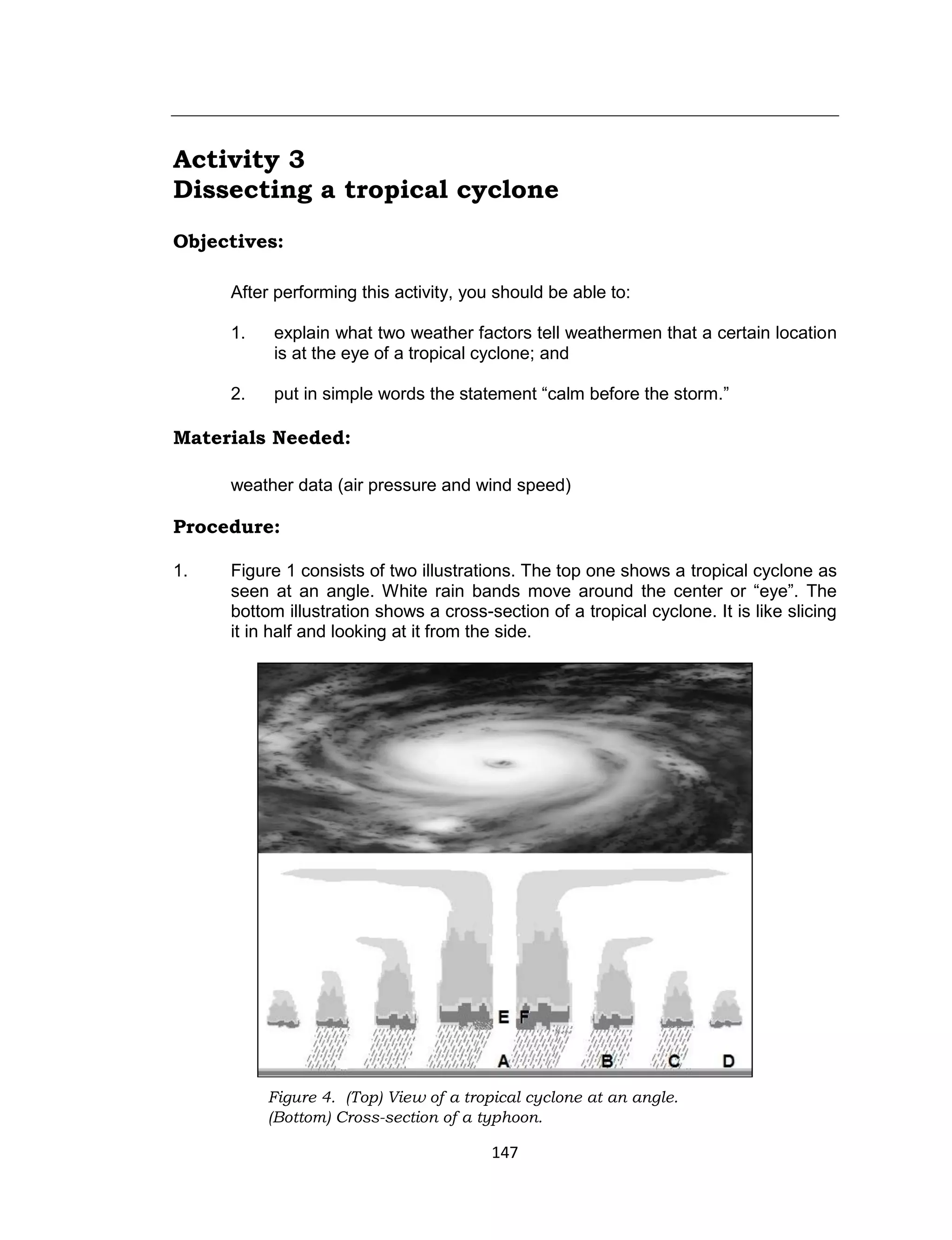 147
Activity 3
Dissecting a tropical cyclone
Objectives:
After performing this activity, you should be able to:
1. explain what two weather factors tell weathermen that a certain location
is at the eye of a tropical cyclone; and
2. put in simple words the statement “calm before the storm.”
Materials Needed:
weather data (air pressure and wind speed)
Procedure:
1. Figure 1 consists of two illustrations. The top one shows a tropical cyclone as
seen at an angle. White rain bands move around the center or “eye”. The
bottom illustration shows a cross-section of a tropical cyclone. It is like slicing
it in half and looking at it from the side.
Figure 4. (Top) View of a tropical cyclone at an angle.
(Bottom) Cross-section of a typhoon.
 
