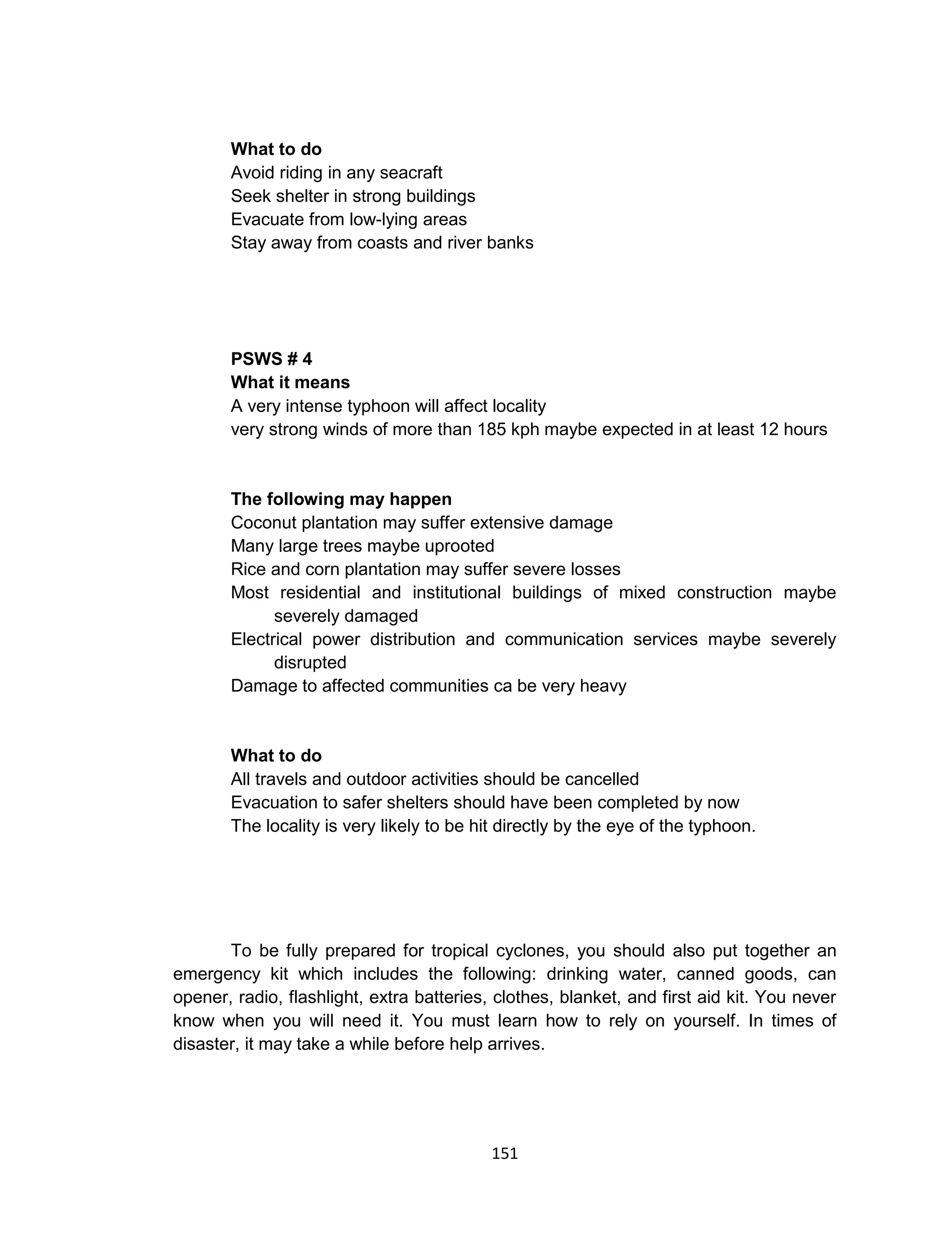151
What to do
Avoid riding in any seacraft
Seek shelter in strong buildings
Evacuate from low-lying areas
Stay away from coasts and river banks
PSWS # 4
What it means
A very intense typhoon will affect locality
very strong winds of more than 185 kph maybe expected in at least 12 hours
The following may happen
Coconut plantation may suffer extensive damage
Many large trees maybe uprooted
Rice and corn plantation may suffer severe losses
Most residential and institutional buildings of mixed construction maybe
severely damaged
Electrical power distribution and communication services maybe severely
disrupted
Damage to affected communities ca be very heavy
What to do
All travels and outdoor activities should be cancelled
Evacuation to safer shelters should have been completed by now
The locality is very likely to be hit directly by the eye of the typhoon.
To be fully prepared for tropical cyclones, you should also put together an
emergency kit which includes the following: drinking water, canned goods, can
opener, radio, flashlight, extra batteries, clothes, blanket, and first aid kit. You never
know when you will need it. You must learn how to rely on yourself. In times of
disaster, it may take a while before help arrives.
 