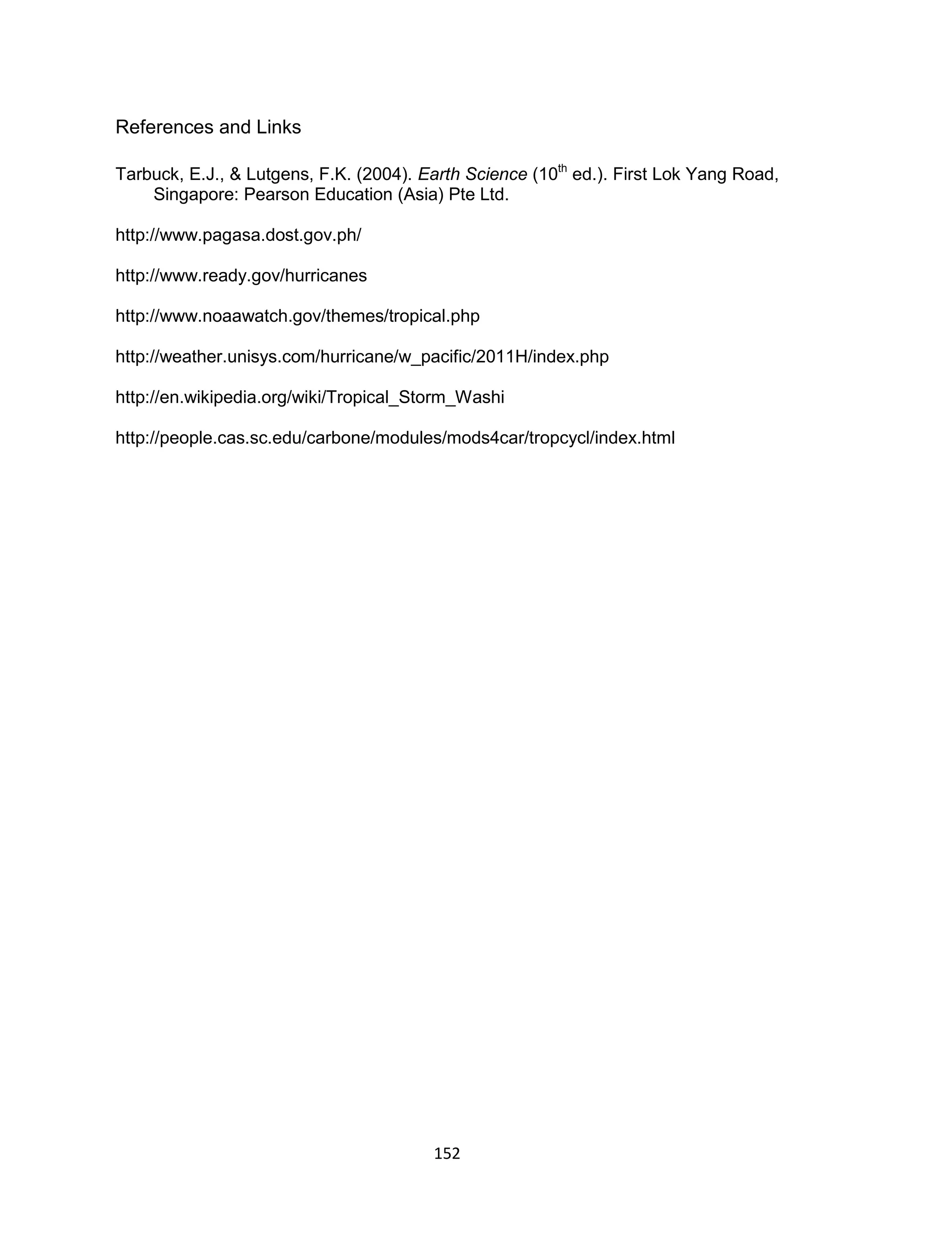 152
References and Links
Tarbuck, E.J., & Lutgens, F.K. (2004). Earth Science (10th
ed.). First Lok Yang Road,
Singapore: Pearson Education (Asia) Pte Ltd.
http://www.pagasa.dost.gov.ph/
http://www.ready.gov/hurricanes
http://www.noaawatch.gov/themes/tropical.php
http://weather.unisys.com/hurricane/w_pacific/2011H/index.php
http://en.wikipedia.org/wiki/Tropical_Storm_Washi
http://people.cas.sc.edu/carbone/modules/mods4car/tropcycl/index.html
 