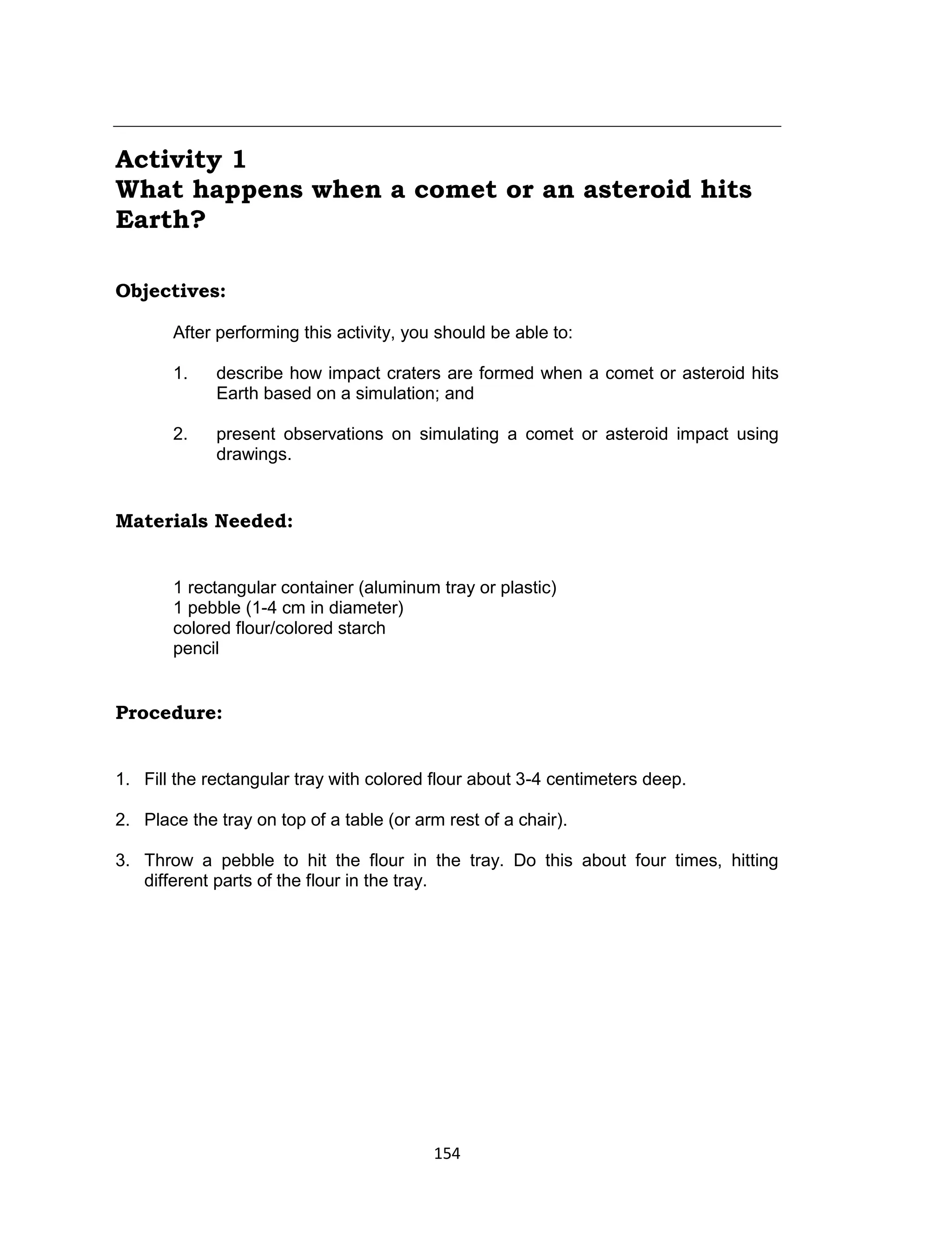 154
Activity 1
What happens when a comet or an asteroid hits
Earth?
Objectives:
After performing this activity, you should be able to:
1. describe how impact craters are formed when a comet or asteroid hits
Earth based on a simulation; and
2. present observations on simulating a comet or asteroid impact using
drawings.
Materials Needed:
1 rectangular container (aluminum tray or plastic)
1 pebble (1-4 cm in diameter)
colored flour/colored starch
pencil
Procedure:
1. Fill the rectangular tray with colored flour about 3-4 centimeters deep.
2. Place the tray on top of a table (or arm rest of a chair).
3. Throw a pebble to hit the flour in the tray. Do this about four times, hitting
different parts of the flour in the tray.
 
