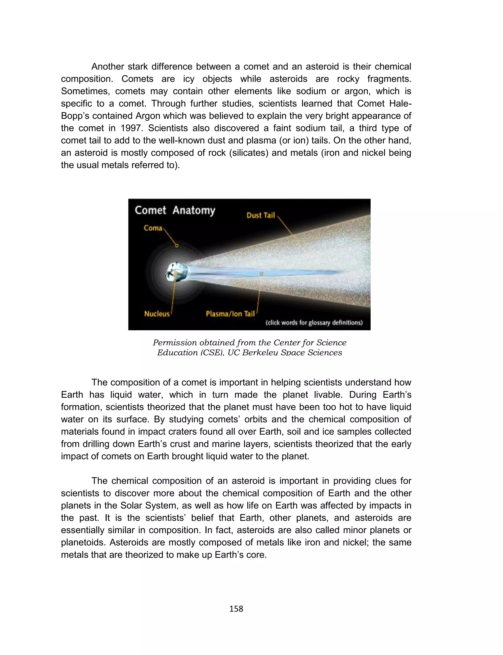 158
Another stark difference between a comet and an asteroid is their chemical
composition. Comets are icy objects while asteroids are rocky fragments.
Sometimes, comets may contain other elements like sodium or argon, which is
specific to a comet. Through further studies, scientists learned that Comet Hale-
Bopp’s contained Argon which was believed to explain the very bright appearance of
the comet in 1997. Scientists also discovered a faint sodium tail, a third type of
comet tail to add to the well-known dust and plasma (or ion) tails. On the other hand,
an asteroid is mostly composed of rock (silicates) and metals (iron and nickel being
the usual metals referred to).
The composition of a comet is important in helping scientists understand how
Earth has liquid water, which in turn made the planet livable. During Earth’s
formation, scientists theorized that the planet must have been too hot to have liquid
water on its surface. By studying comets’ orbits and the chemical composition of
materials found in impact craters found all over Earth, soil and ice samples collected
from drilling down Earth’s crust and marine layers, scientists theorized that the early
impact of comets on Earth brought liquid water to the planet.
The chemical composition of an asteroid is important in providing clues for
scientists to discover more about the chemical composition of Earth and the other
planets in the Solar System, as well as how life on Earth was affected by impacts in
the past. It is the scientists’ belief that Earth, other planets, and asteroids are
essentially similar in composition. In fact, asteroids are also called minor planets or
planetoids. Asteroids are mostly composed of metals like iron and nickel; the same
metals that are theorized to make up Earth’s core.
Permission obtained from the Center for Science
Education (CSE), UC Berkeley Space Sciences
Laboratory
 