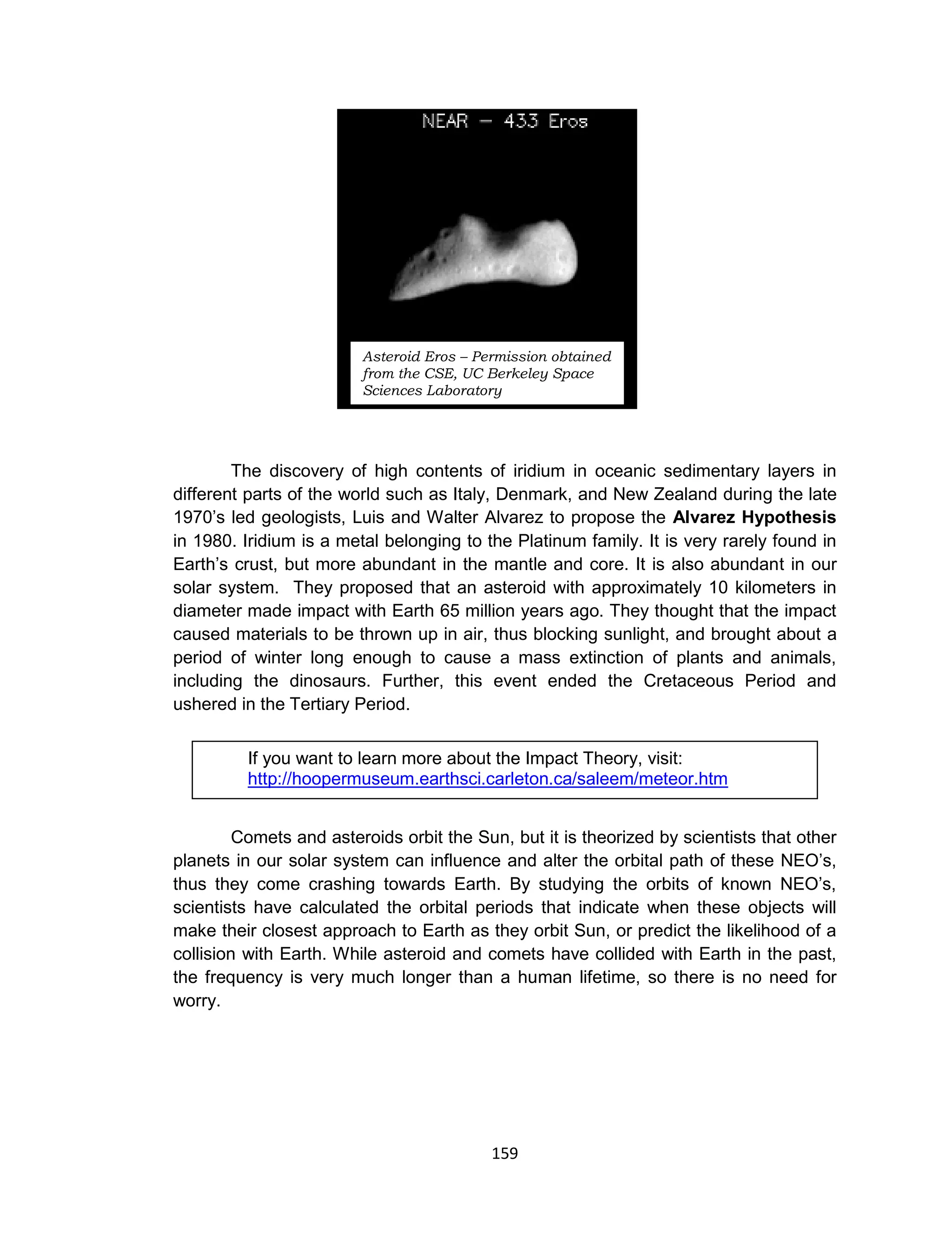 159
The discovery of high contents of iridium in oceanic sedimentary layers in
different parts of the world such as Italy, Denmark, and New Zealand during the late
1970’s led geologists, Luis and Walter Alvarez to propose the Alvarez Hypothesis
in 1980. Iridium is a metal belonging to the Platinum family. It is very rarely found in
Earth’s crust, but more abundant in the mantle and core. It is also abundant in our
solar system. They proposed that an asteroid with approximately 10 kilometers in
diameter made impact with Earth 65 million years ago. They thought that the impact
caused materials to be thrown up in air, thus blocking sunlight, and brought about a
period of winter long enough to cause a mass extinction of plants and animals,
including the dinosaurs. Further, this event ended the Cretaceous Period and
ushered in the Tertiary Period.
Comets and asteroids orbit the Sun, but it is theorized by scientists that other
planets in our solar system can influence and alter the orbital path of these NEO’s,
thus they come crashing towards Earth. By studying the orbits of known NEO’s,
scientists have calculated the orbital periods that indicate when these objects will
make their closest approach to Earth as they orbit Sun, or predict the likelihood of a
collision with Earth. While asteroid and comets have collided with Earth in the past,
the frequency is very much longer than a human lifetime, so there is no need for
worry.
If you want to learn more about the Impact Theory, visit:
http://hoopermuseum.earthsci.carleton.ca/saleem/meteor.htm
Asteroid Eros – Permission obtained
from the CSE, UC Berkeley Space
Sciences Laboratory
 