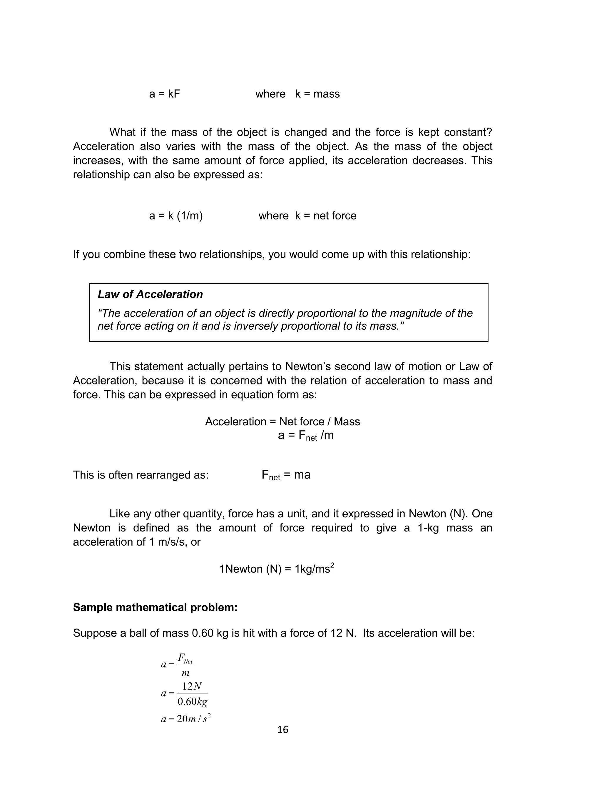 16
a = kF where k = mass
What if the mass of the object is changed and the force is kept constant?
Acceleration also varies with the mass of the object. As the mass of the object
increases, with the same amount of force applied, its acceleration decreases. This
relationship can also be expressed as:
a = k (1/m) where k = net force
If you combine these two relationships, you would come up with this relationship:
This statement actually pertains to Newton’s second law of motion or Law of
Acceleration, because it is concerned with the relation of acceleration to mass and
force. This can be expressed in equation form as:
Acceleration = Net force / Mass
a = Fnet /m
This is often rearranged as: Fnet = ma
Like any other quantity, force has a unit, and it expressed in Newton (N). One
Newton is defined as the amount of force required to give a 1-kg mass an
acceleration of 1 m/s/s, or
1Newton (N) = 1kg/ms2
Sample mathematical problem:
Suppose a ball of mass 0.60 kg is hit with a force of 12 N. Its acceleration will be:
a =
FNet
m
a =
12N
0.60kg
a = 20m / s2
Law of Acceleration
“The acceleration of an object is directly proportional to the magnitude of the
net force acting on it and is inversely proportional to its mass.”
 