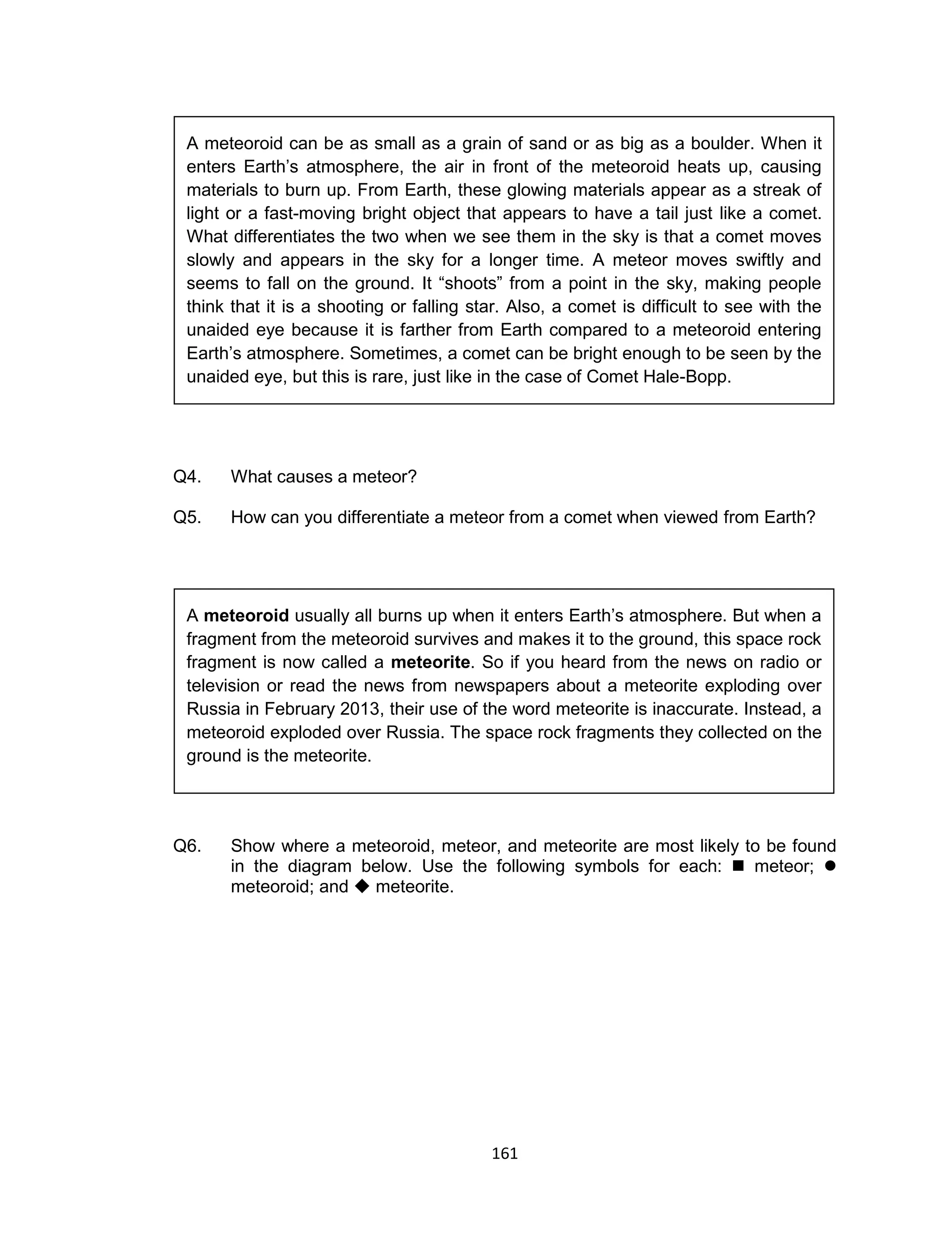 161
Q4. What causes a meteor?
Q5. How can you differentiate a meteor from a comet when viewed from Earth?
Q6. Show where a meteoroid, meteor, and meteorite are most likely to be found
in the diagram below. Use the following symbols for each:  meteor; 
meteoroid; and  meteorite.
A meteoroid usually all burns up when it enters Earth’s atmosphere. But when a
fragment from the meteoroid survives and makes it to the ground, this space rock
fragment is now called a meteorite. So if you heard from the news on radio or
television or read the news from newspapers about a meteorite exploding over
Russia in February 2013, their use of the word meteorite is inaccurate. Instead, a
meteoroid exploded over Russia. The space rock fragments they collected on the
ground is the meteorite.
A meteoroid can be as small as a grain of sand or as big as a boulder. When it
enters Earth’s atmosphere, the air in front of the meteoroid heats up, causing
materials to burn up. From Earth, these glowing materials appear as a streak of
light or a fast-moving bright object that appears to have a tail just like a comet.
What differentiates the two when we see them in the sky is that a comet moves
slowly and appears in the sky for a longer time. A meteor moves swiftly and
seems to fall on the ground. It “shoots” from a point in the sky, making people
think that it is a shooting or falling star. Also, a comet is difficult to see with the
unaided eye because it is farther from Earth compared to a meteoroid entering
Earth’s atmosphere. Sometimes, a comet can be bright enough to be seen by the
unaided eye, but this is rare, just like in the case of Comet Hale-Bopp.
 