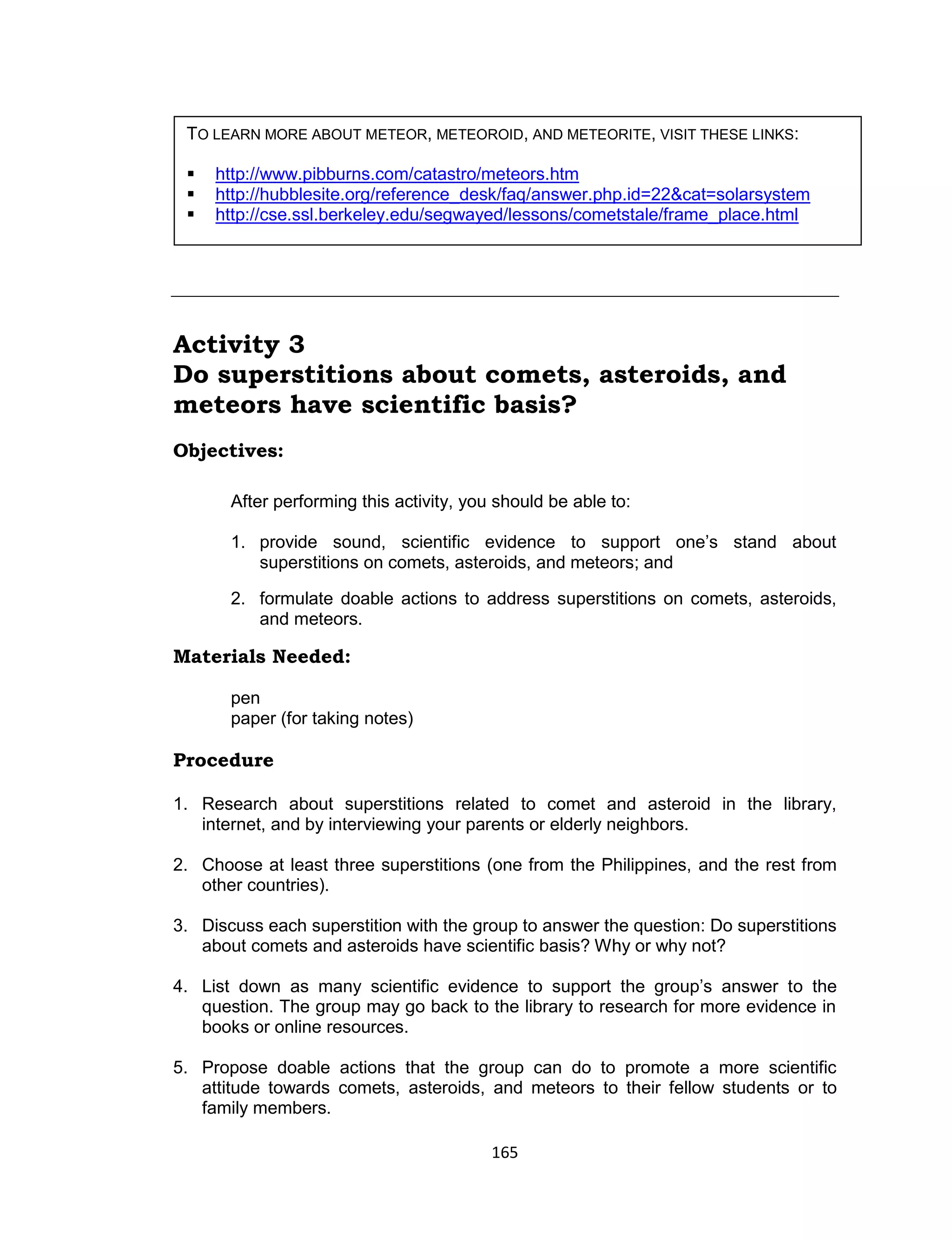 165
Activity 3
Do superstitions about comets, asteroids, and
meteors have scientific basis?
Objectives:
After performing this activity, you should be able to:
1. provide sound, scientific evidence to support one’s stand about
superstitions on comets, asteroids, and meteors; and
2. formulate doable actions to address superstitions on comets, asteroids,
and meteors.
Materials Needed:
pen
paper (for taking notes)
Procedure
1. Research about superstitions related to comet and asteroid in the library,
internet, and by interviewing your parents or elderly neighbors.
2. Choose at least three superstitions (one from the Philippines, and the rest from
other countries).
3. Discuss each superstition with the group to answer the question: Do superstitions
about comets and asteroids have scientific basis? Why or why not?
4. List down as many scientific evidence to support the group’s answer to the
question. The group may go back to the library to research for more evidence in
books or online resources.
5. Propose doable actions that the group can do to promote a more scientific
attitude towards comets, asteroids, and meteors to their fellow students or to
family members.
TO LEARN MORE ABOUT METEOR, METEOROID, AND METEORITE, VISIT THESE LINKS:
 http://www.pibburns.com/catastro/meteors.htm
 http://hubblesite.org/reference_desk/faq/answer.php.id=22&cat=solarsystem
 http://cse.ssl.berkeley.edu/segwayed/lessons/cometstale/frame_place.html
 