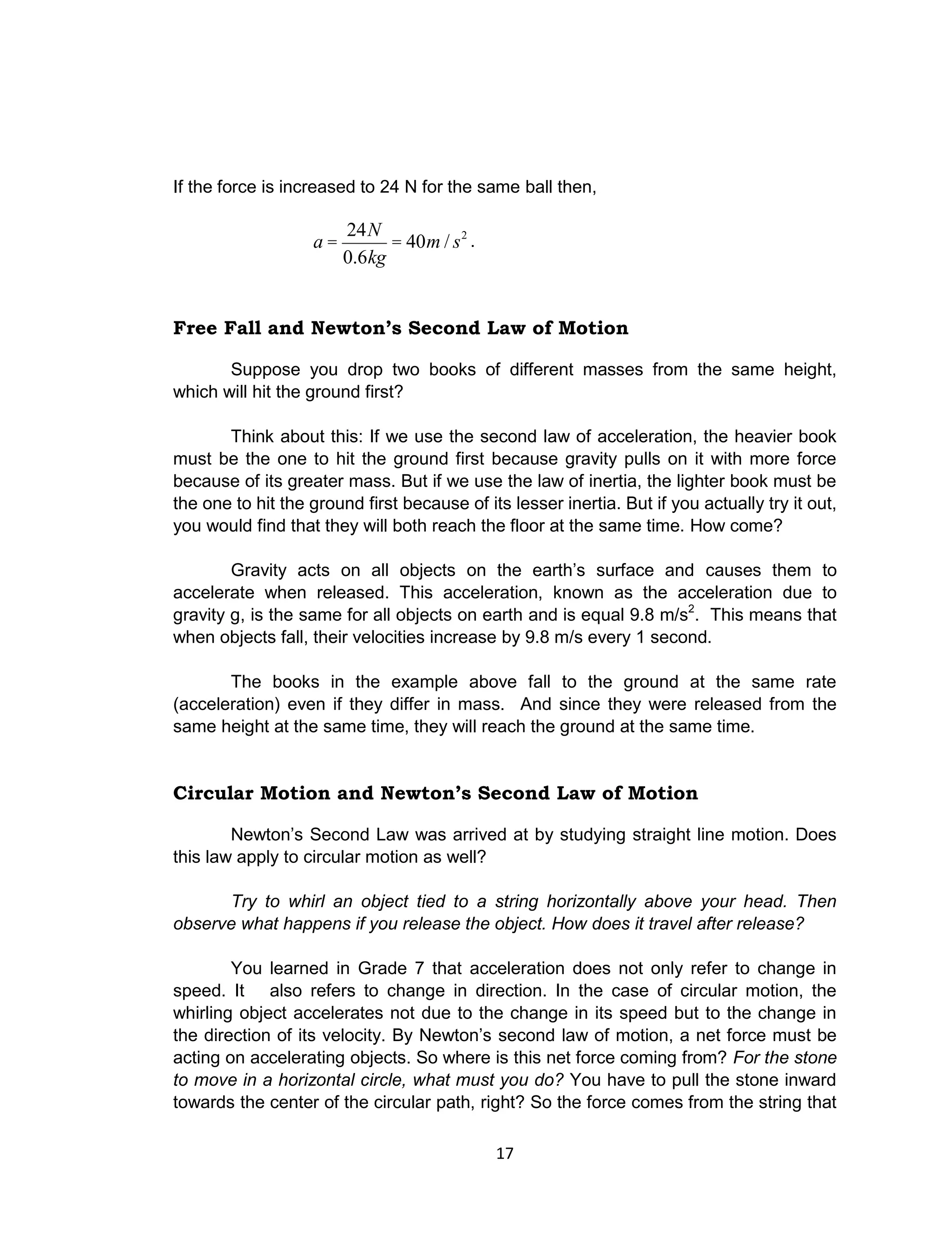 17
If the force is increased to 24 N for the same ball then,
a =
24N
0.6kg
= 40m / s2
.
Free Fall and Newton’s Second Law of Motion
Suppose you drop two books of different masses from the same height,
which will hit the ground first?
Think about this: If we use the second law of acceleration, the heavier book
must be the one to hit the ground first because gravity pulls on it with more force
because of its greater mass. But if we use the law of inertia, the lighter book must be
the one to hit the ground first because of its lesser inertia. But if you actually try it out,
you would find that they will both reach the floor at the same time. How come?
Gravity acts on all objects on the earth’s surface and causes them to
accelerate when released. This acceleration, known as the acceleration due to
gravity g, is the same for all objects on earth and is equal 9.8 m/s2
. This means that
when objects fall, their velocities increase by 9.8 m/s every 1 second.
The books in the example above fall to the ground at the same rate
(acceleration) even if they differ in mass. And since they were released from the
same height at the same time, they will reach the ground at the same time.
Circular Motion and Newton’s Second Law of Motion
Newton’s Second Law was arrived at by studying straight line motion. Does
this law apply to circular motion as well?
Try to whirl an object tied to a string horizontally above your head. Then
observe what happens if you release the object. How does it travel after release?
You learned in Grade 7 that acceleration does not only refer to change in
speed. It also refers to change in direction. In the case of circular motion, the
whirling object accelerates not due to the change in its speed but to the change in
the direction of its velocity. By Newton’s second law of motion, a net force must be
acting on accelerating objects. So where is this net force coming from? For the stone
to move in a horizontal circle, what must you do? You have to pull the stone inward
towards the center of the circular path, right? So the force comes from the string that
 