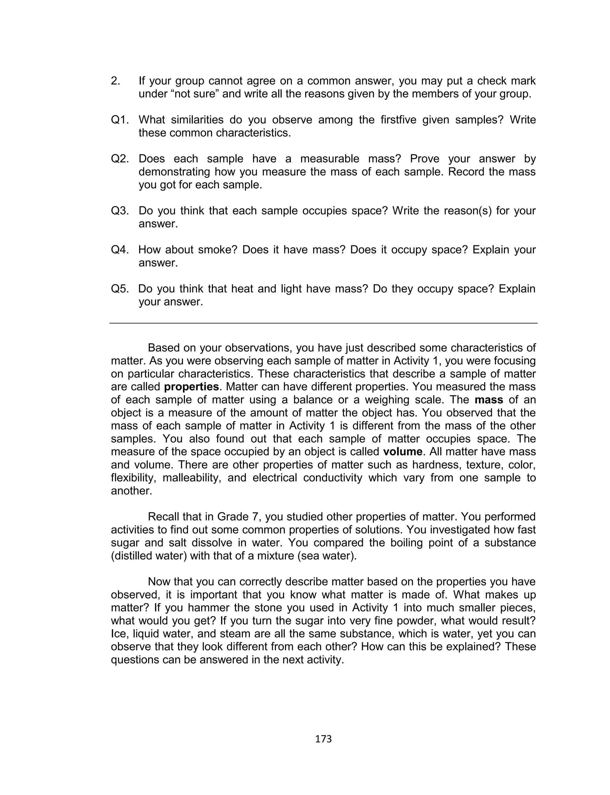 173
2. If your group cannot agree on a common answer, you may put a check mark
under “not sure” and write all the reasons given by the members of your group.
Q1. What similarities do you observe among the firstfive given samples? Write
these common characteristics.
Q2. Does each sample have a measurable mass? Prove your answer by
demonstrating how you measure the mass of each sample. Record the mass
you got for each sample.
Q3. Do you think that each sample occupies space? Write the reason(s) for your
answer.
Q4. How about smoke? Does it have mass? Does it occupy space? Explain your
answer.
Q5. Do you think that heat and light have mass? Do they occupy space? Explain
your answer.
Based on your observations, you have just described some characteristics of
matter. As you were observing each sample of matter in Activity 1, you were focusing
on particular characteristics. These characteristics that describe a sample of matter
are called properties. Matter can have different properties. You measured the mass
of each sample of matter using a balance or a weighing scale. The mass of an
object is a measure of the amount of matter the object has. You observed that the
mass of each sample of matter in Activity 1 is different from the mass of the other
samples. You also found out that each sample of matter occupies space. The
measure of the space occupied by an object is called volume. All matter have mass
and volume. There are other properties of matter such as hardness, texture, color,
flexibility, malleability, and electrical conductivity which vary from one sample to
another.
Recall that in Grade 7, you studied other properties of matter. You performed
activities to find out some common properties of solutions. You investigated how fast
sugar and salt dissolve in water. You compared the boiling point of a substance
(distilled water) with that of a mixture (sea water).
Now that you can correctly describe matter based on the properties you have
observed, it is important that you know what matter is made of. What makes up
matter? If you hammer the stone you used in Activity 1 into much smaller pieces,
what would you get? If you turn the sugar into very fine powder, what would result?
Ice, liquid water, and steam are all the same substance, which is water, yet you can
observe that they look different from each other? How can this be explained? These
questions can be answered in the next activity.
 