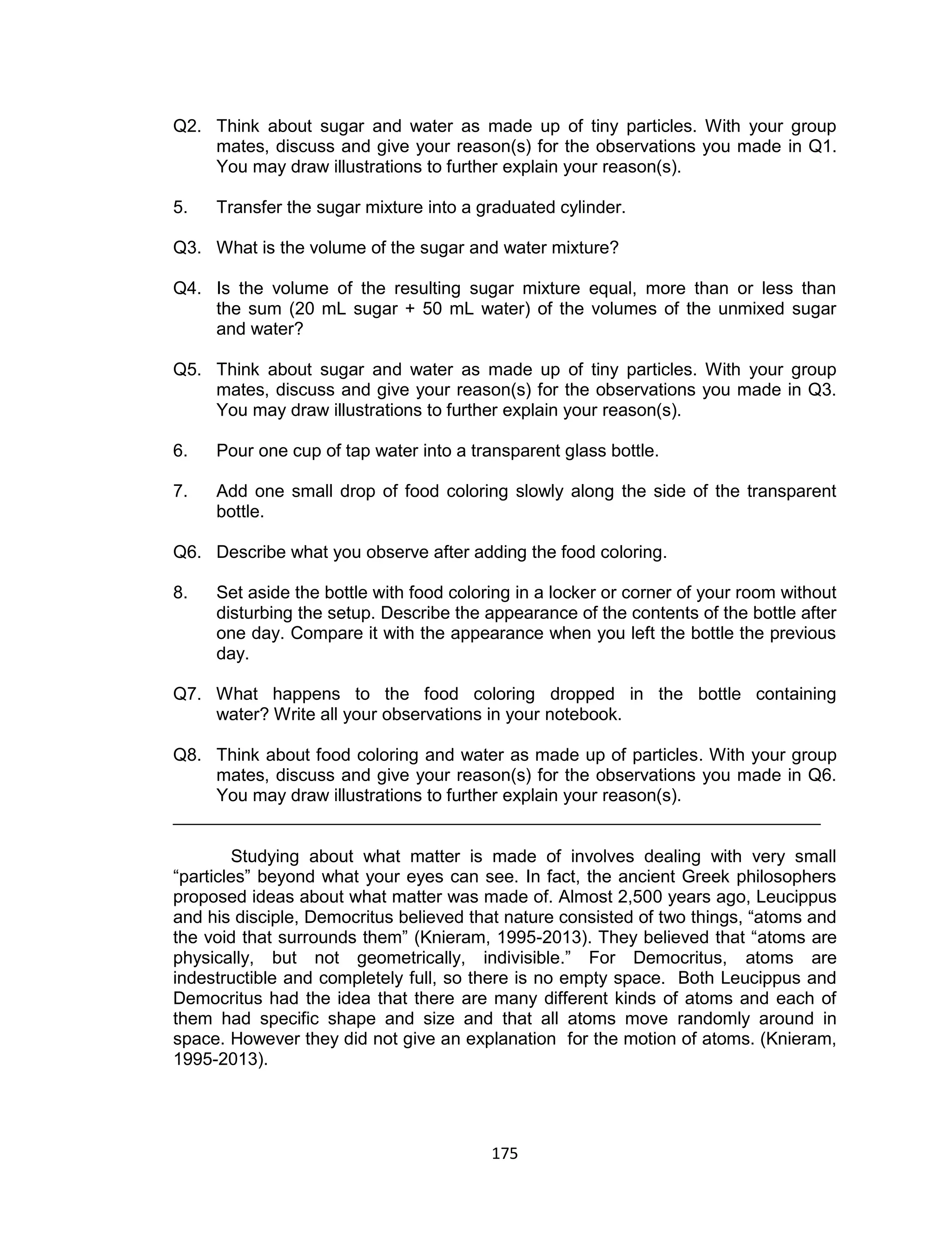 175
Q2. Think about sugar and water as made up of tiny particles. With your group
mates, discuss and give your reason(s) for the observations you made in Q1.
You may draw illustrations to further explain your reason(s).
5. Transfer the sugar mixture into a graduated cylinder.
Q3. What is the volume of the sugar and water mixture?
Q4. Is the volume of the resulting sugar mixture equal, more than or less than
the sum (20 mL sugar + 50 mL water) of the volumes of the unmixed sugar
and water?
Q5. Think about sugar and water as made up of tiny particles. With your group
mates, discuss and give your reason(s) for the observations you made in Q3.
You may draw illustrations to further explain your reason(s).
6. Pour one cup of tap water into a transparent glass bottle.
7. Add one small drop of food coloring slowly along the side of the transparent
bottle.
Q6. Describe what you observe after adding the food coloring.
8. Set aside the bottle with food coloring in a locker or corner of your room without
disturbing the setup. Describe the appearance of the contents of the bottle after
one day. Compare it with the appearance when you left the bottle the previous
day.
Q7. What happens to the food coloring dropped in the bottle containing
water? Write all your observations in your notebook.
Q8. Think about food coloring and water as made up of particles. With your group
mates, discuss and give your reason(s) for the observations you made in Q6.
You may draw illustrations to further explain your reason(s).
__________________________________________________________________
Studying about what matter is made of involves dealing with very small
“particles” beyond what your eyes can see. In fact, the ancient Greek philosophers
proposed ideas about what matter was made of. Almost 2,500 years ago, Leucippus
and his disciple, Democritus believed that nature consisted of two things, “atoms and
the void that surrounds them” (Knieram, 1995-2013). They believed that “atoms are
physically, but not geometrically, indivisible.” For Democritus, atoms are
indestructible and completely full, so there is no empty space. Both Leucippus and
Democritus had the idea that there are many different kinds of atoms and each of
them had specific shape and size and that all atoms move randomly around in
space. However they did not give an explanation for the motion of atoms. (Knieram,
1995-2013).
 