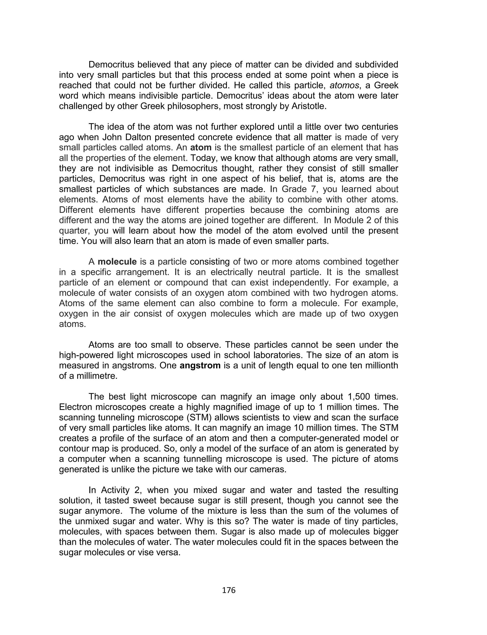 176
Democritus believed that any piece of matter can be divided and subdivided
into very small particles but that this process ended at some point when a piece is
reached that could not be further divided. He called this particle, atomos, a Greek
word which means indivisible particle. Democritus’ ideas about the atom were later
challenged by other Greek philosophers, most strongly by Aristotle.
The idea of the atom was not further explored until a little over two centuries
ago when John Dalton presented concrete evidence that all matter is made of very
small particles called atoms. An atom is the smallest particle of an element that has
all the properties of the element. Today, we know that although atoms are very small,
they are not indivisible as Democritus thought, rather they consist of still smaller
particles, Democritus was right in one aspect of his belief, that is, atoms are the
smallest particles of which substances are made. In Grade 7, you learned about
elements. Atoms of most elements have the ability to combine with other atoms.
Different elements have different properties because the combining atoms are
different and the way the atoms are joined together are different. In Module 2 of this
quarter, you will learn about how the model of the atom evolved until the present
time. You will also learn that an atom is made of even smaller parts.
A molecule is a particle consisting of two or more atoms combined together
in a specific arrangement. It is an electrically neutral particle. It is the smallest
particle of an element or compound that can exist independently. For example, a
molecule of water consists of an oxygen atom combined with two hydrogen atoms.
Atoms of the same element can also combine to form a molecule. For example,
oxygen in the air consist of oxygen molecules which are made up of two oxygen
atoms.
Atoms are too small to observe. These particles cannot be seen under the
high-powered light microscopes used in school laboratories. The size of an atom is
measured in angstroms. One angstrom is a unit of length equal to one ten millionth
of a millimetre.
The best light microscope can magnify an image only about 1,500 times.
Electron microscopes create a highly magnified image of up to 1 million times. The
scanning tunneling microscope (STM) allows scientists to view and scan the surface
of very small particles like atoms. It can magnify an image 10 million times. The STM
creates a profile of the surface of an atom and then a computer-generated model or
contour map is produced. So, only a model of the surface of an atom is generated by
a computer when a scanning tunnelling microscope is used. The picture of atoms
generated is unlike the picture we take with our cameras.
In Activity 2, when you mixed sugar and water and tasted the resulting
solution, it tasted sweet because sugar is still present, though you cannot see the
sugar anymore. The volume of the mixture is less than the sum of the volumes of
the unmixed sugar and water. Why is this so? The water is made of tiny particles,
molecules, with spaces between them. Sugar is also made up of molecules bigger
than the molecules of water. The water molecules could fit in the spaces between the
sugar molecules or vise versa.
 