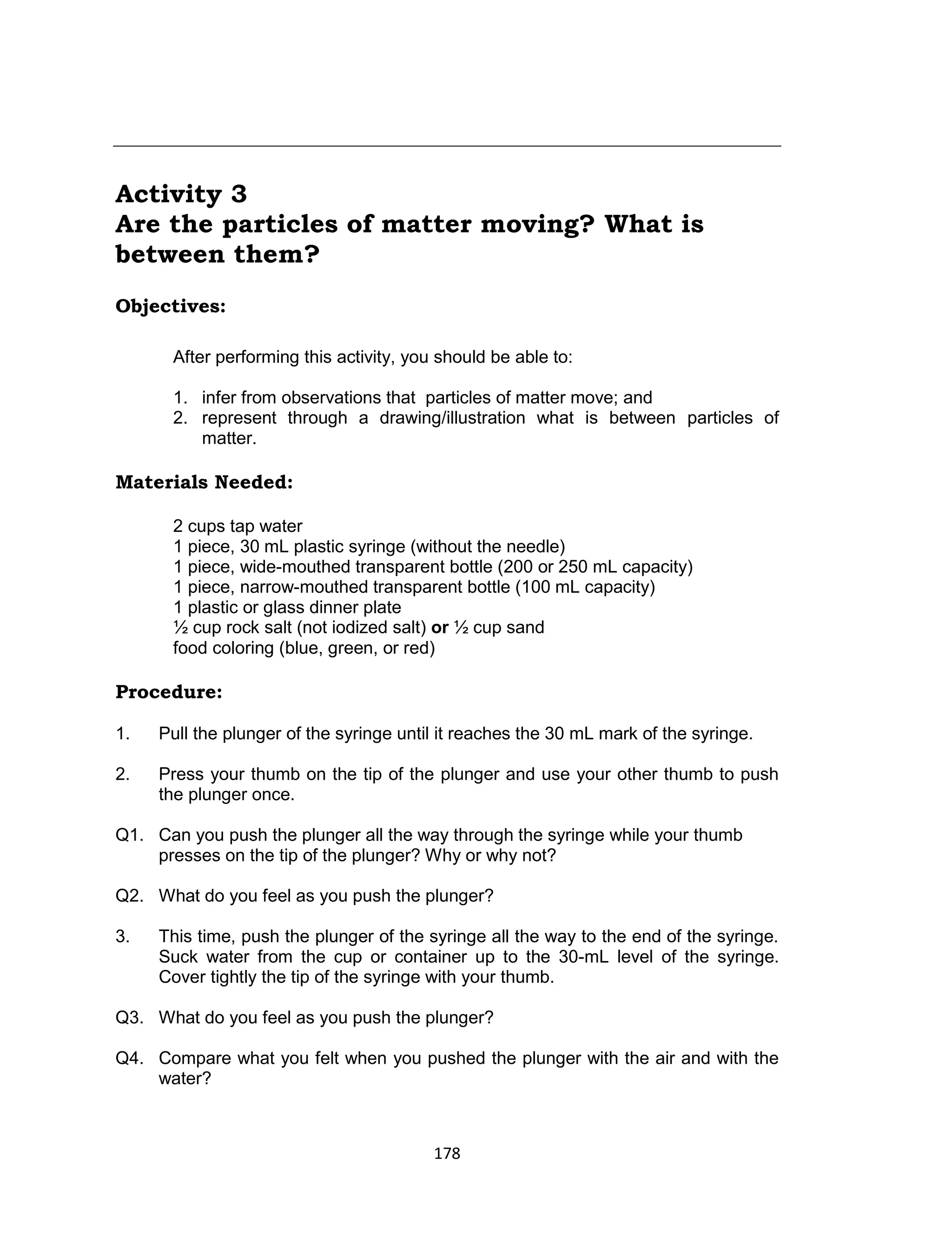 178
Activity 3
Are the particles of matter moving? What is
between them?
Objectives:
After performing this activity, you should be able to:
1. infer from observations that particles of matter move; and
2. represent through a drawing/illustration what is between particles of
matter.
Materials Needed:
2 cups tap water
1 piece, 30 mL plastic syringe (without the needle)
1 piece, wide-mouthed transparent bottle (200 or 250 mL capacity)
1 piece, narrow-mouthed transparent bottle (100 mL capacity)
1 plastic or glass dinner plate
½ cup rock salt (not iodized salt) or ½ cup sand
food coloring (blue, green, or red)
Procedure:
Is
1. Pull the plunger of the syringe until it reaches the 30 mL mark of the syringe.
2. Press your thumb on the tip of the plunger and use your other thumb to push
the plunger once.
Q1. Can you push the plunger all the way through the syringe while your thumb
presses on the tip of the plunger? Why or why not?
Q2. What do you feel as you push the plunger?
3. This time, push the plunger of the syringe all the way to the end of the syringe.
Suck water from the cup or container up to the 30-mL level of the syringe.
Cover tightly the tip of the syringe with your thumb.
Q3. What do you feel as you push the plunger?
Q4. Compare what you felt when you pushed the plunger with the air and with the
water?
 