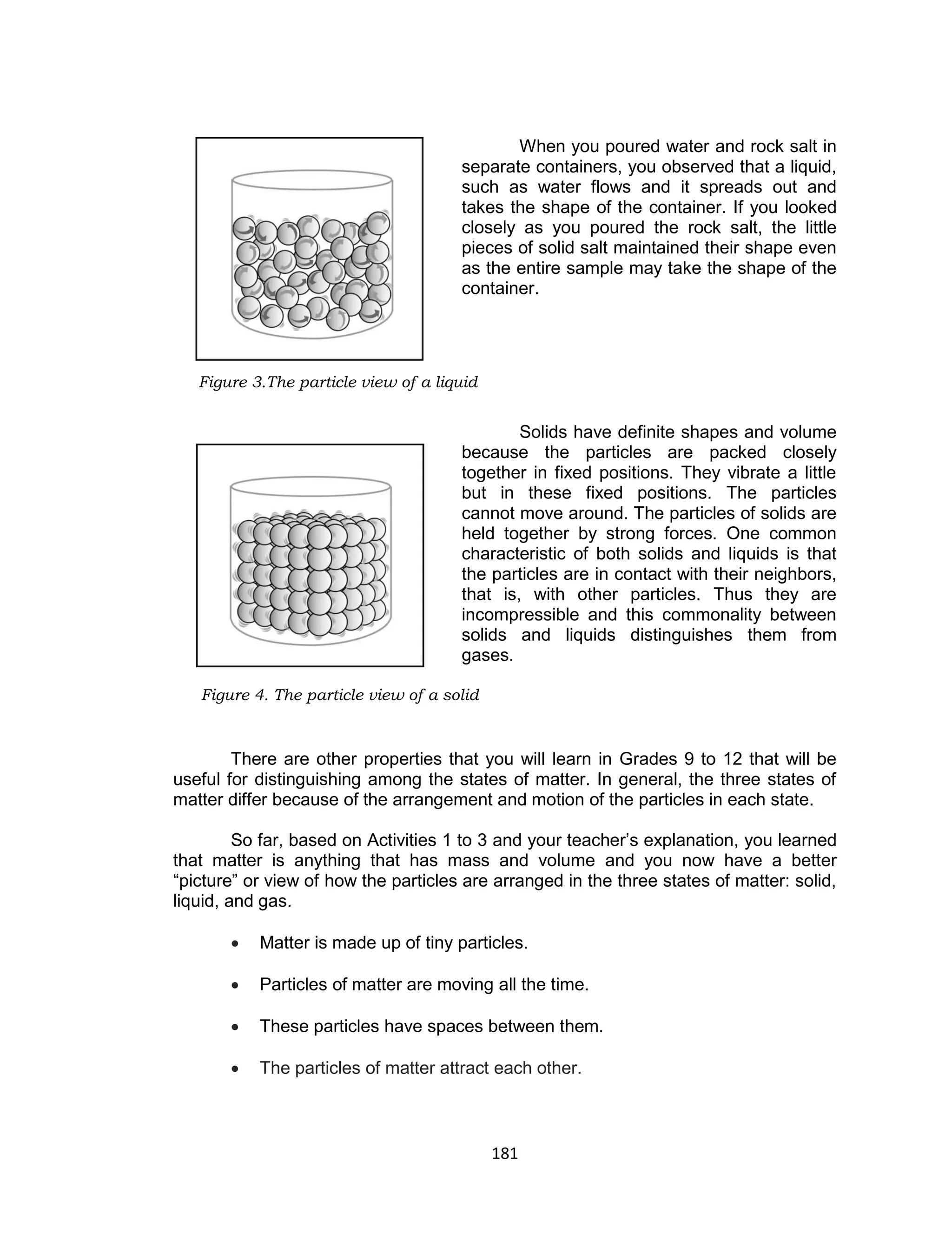 181
When you poured water and rock salt in
separate containers, you observed that a liquid,
such as water flows and it spreads out and
takes the shape of the container. If you looked
closely as you poured the rock salt, the little
pieces of solid salt maintained their shape even
as the entire sample may take the shape of the
container.
Solids have definite shapes and volume
because the particles are packed closely
together in fixed positions. They vibrate a little
but in these fixed positions. The particles
cannot move around. The particles of solids are
held together by strong forces. One common
characteristic of both solids and liquids is that
the particles are in contact with their neighbors,
that is, with other particles. Thus they are
incompressible and this commonality between
solids and liquids distinguishes them from
gases.
There are other properties that you will learn in Grades 9 to 12 that will be
useful for distinguishing among the states of matter. In general, the three states of
matter differ because of the arrangement and motion of the particles in each state.
So far, based on Activities 1 to 3 and your teacher’s explanation, you learned
that matter is anything that has mass and volume and you now have a better
“picture” or view of how the particles are arranged in the three states of matter: solid,
liquid, and gas.
 Matter is made up of tiny particles.
 Particles of matter are moving all the time.
 These particles have spaces between them.
 The particles of matter attract each other.
Figure 3.The particle view of a liquid
Figure 4. The particle view of a solid
 