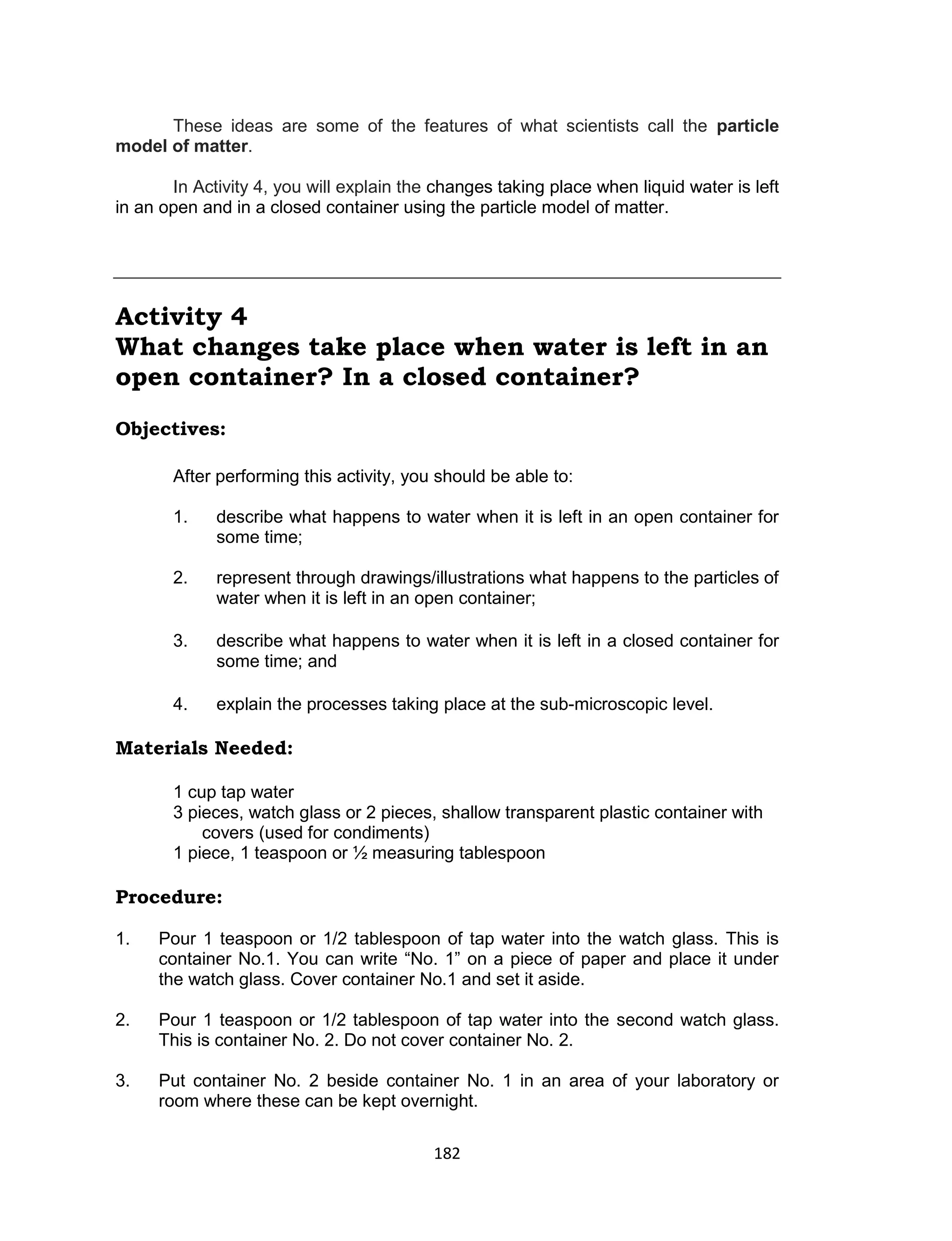 182
These ideas are some of the features of what scientists call the particle
model of matter.
In Activity 4, you will explain the changes taking place when liquid water is left
in an open and in a closed container using the particle model of matter.
Activity 4
What changes take place when water is left in an
open container? In a closed container?
Objectives:
After performing this activity, you should be able to:
1. describe what happens to water when it is left in an open container for
some time;
2. represent through drawings/illustrations what happens to the particles of
water when it is left in an open container;
3. describe what happens to water when it is left in a closed container for
some time; and
4. explain the processes taking place at the sub-microscopic level.
Materials Needed:
1 cup tap water
3 pieces, watch glass or 2 pieces, shallow transparent plastic container with
covers (used for condiments)
1 piece, 1 teaspoon or ½ measuring tablespoon
Procedure:
Is this matter?
1. Pour 1 teaspoon or 1/2 tablespoon of tap water into the watch glass. This is
container No.1. You can write “No. 1” on a piece of paper and place it under
the watch glass. Cover container No.1 and set it aside.
2. Pour 1 teaspoon or 1/2 tablespoon of tap water into the second watch glass.
This is container No. 2. Do not cover container No. 2.
3. Put container No. 2 beside container No. 1 in an area of your laboratory or
room where these can be kept overnight.
 