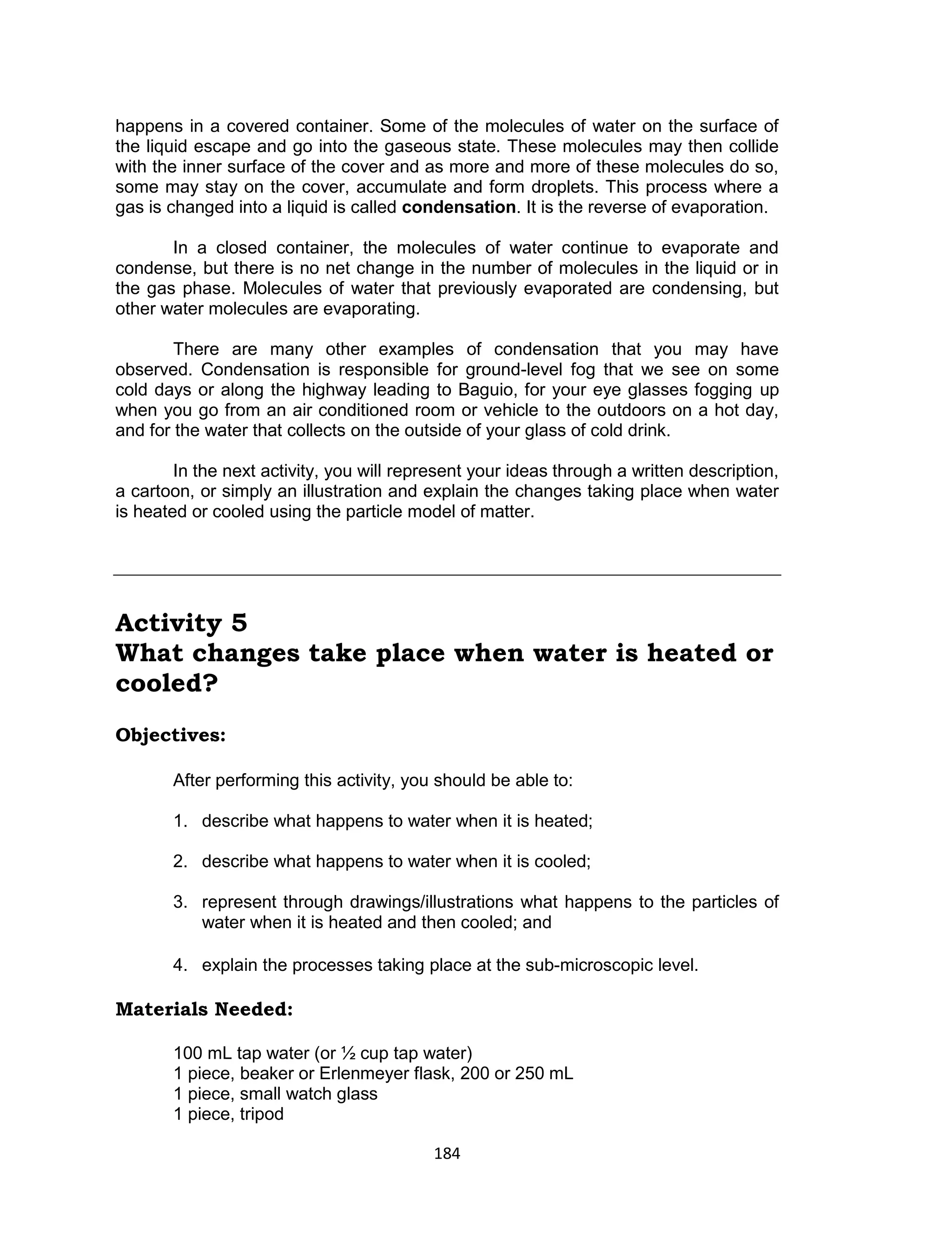 184
happens in a covered container. Some of the molecules of water on the surface of
the liquid escape and go into the gaseous state. These molecules may then collide
with the inner surface of the cover and as more and more of these molecules do so,
some may stay on the cover, accumulate and form droplets. This process where a
gas is changed into a liquid is called condensation. It is the reverse of evaporation.
In a closed container, the molecules of water continue to evaporate and
condense, but there is no net change in the number of molecules in the liquid or in
the gas phase. Molecules of water that previously evaporated are condensing, but
other water molecules are evaporating.
There are many other examples of condensation that you may have
observed. Condensation is responsible for ground-level fog that we see on some
cold days or along the highway leading to Baguio, for your eye glasses fogging up
when you go from an air conditioned room or vehicle to the outdoors on a hot day,
and for the water that collects on the outside of your glass of cold drink.
In the next activity, you will represent your ideas through a written description,
a cartoon, or simply an illustration and explain the changes taking place when water
is heated or cooled using the particle model of matter.
Activity 5
What changes take place when water is heated or
cooled?
Objectives:
After performing this activity, you should be able to:
1. describe what happens to water when it is heated;
2. describe what happens to water when it is cooled;
3. represent through drawings/illustrations what happens to the particles of
water when it is heated and then cooled; and
4. explain the processes taking place at the sub-microscopic level.
Materials Needed:
100 mL tap water (or ½ cup tap water)
1 piece, beaker or Erlenmeyer flask, 200 or 250 mL
1 piece, small watch glass
1 piece, tripod
 