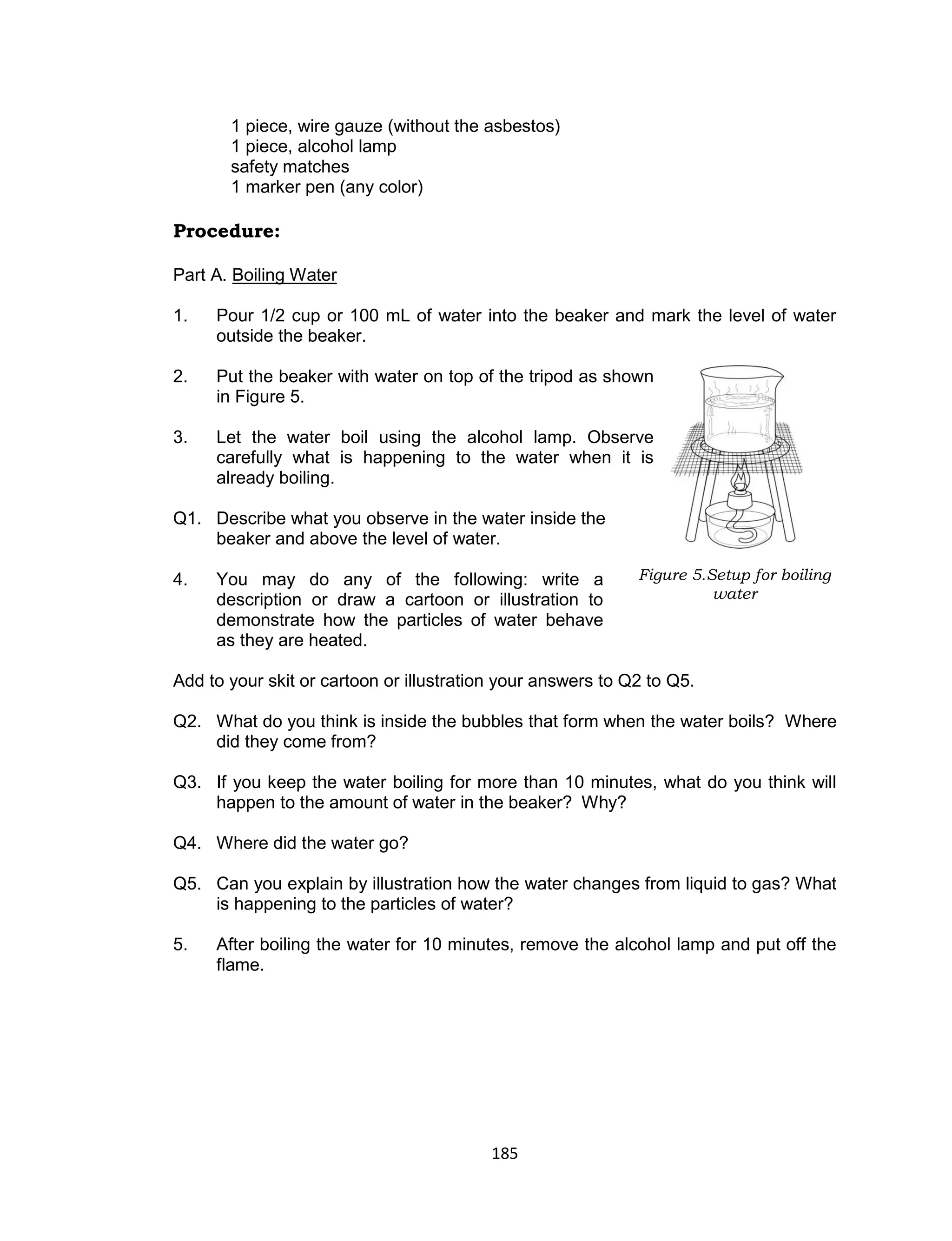 185
1 piece, wire gauze (without the asbestos)
1 piece, alcohol lamp
safety matches
1 marker pen (any color)
Procedure:
Part A. Boiling Water
Is this matter?
1. Pour 1/2 cup or 100 mL of water into the beaker and mark the level of water
outside the beaker.
2. Put the beaker with water on top of the tripod as shown
in Figure 5.
3. Let the water boil using the alcohol lamp. Observe
carefully what is happening to the water when it is
already boiling.
Q1. Describe what you observe in the water inside the
beaker and above the level of water.
4. You may do any of the following: write a
description or draw a cartoon or illustration to
demonstrate how the particles of water behave
as they are heated.
Add to your skit or cartoon or illustration your answers to Q2 to Q5.
Q2. What do you think is inside the bubbles that form when the water boils? Where
did they come from?
Q3. If you keep the water boiling for more than 10 minutes, what do you think will
happen to the amount of water in the beaker? Why?
Q4. Where did the water go?
Q5. Can you explain by illustration how the water changes from liquid to gas? What
is happening to the particles of water?
5. After boiling the water for 10 minutes, remove the alcohol lamp and put off the
flame.
Figure 5.Setup for boiling
water
 