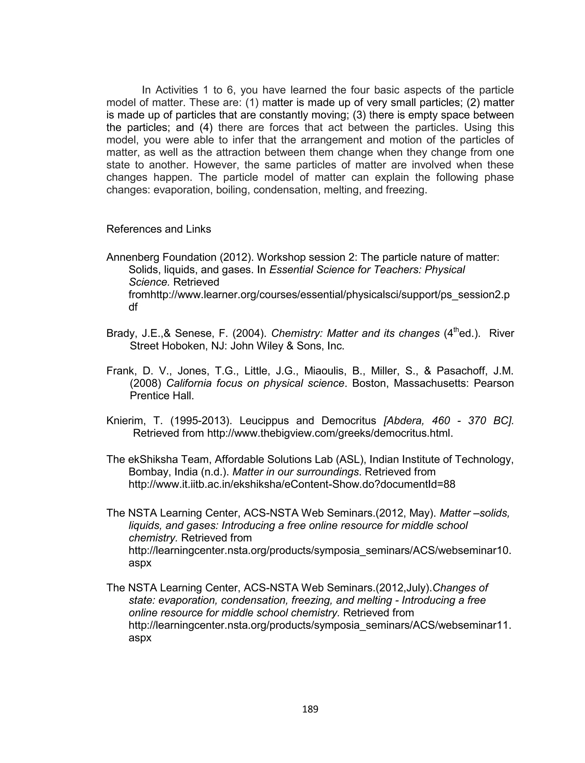 189
In Activities 1 to 6, you have learned the four basic aspects of the particle
model of matter. These are: (1) matter is made up of very small particles; (2) matter
is made up of particles that are constantly moving; (3) there is empty space between
the particles; and (4) there are forces that act between the particles. Using this
model, you were able to infer that the arrangement and motion of the particles of
matter, as well as the attraction between them change when they change from one
state to another. However, the same particles of matter are involved when these
changes happen. The particle model of matter can explain the following phase
changes: evaporation, boiling, condensation, melting, and freezing.
References and Links
Annenberg Foundation (2012). Workshop session 2: The particle nature of matter:
Solids, liquids, and gases. In Essential Science for Teachers: Physical
Science. Retrieved
fromhttp://www.learner.org/courses/essential/physicalsci/support/ps_session2.p
df
Brady, J.E.,& Senese, F. (2004). Chemistry: Matter and its changes (4th
ed.). River
Street Hoboken, NJ: John Wiley & Sons, Inc.
Frank, D. V., Jones, T.G., Little, J.G., Miaoulis, B., Miller, S., & Pasachoff, J.M.
(2008) California focus on physical science. Boston, Massachusetts: Pearson
Prentice Hall.
Knierim, T. (1995-2013). Leucippus and Democritus [Abdera, 460 - 370 BC].
Retrieved from http://www.thebigview.com/greeks/democritus.html.
The ekShiksha Team, Affordable Solutions Lab (ASL), Indian Institute of Technology,
Bombay, India (n.d.). Matter in our surroundings. Retrieved from
http://www.it.iitb.ac.in/ekshiksha/eContent-Show.do?documentId=88
The NSTA Learning Center, ACS-NSTA Web Seminars.(2012, May). Matter –solids,
liquids, and gases: Introducing a free online resource for middle school
chemistry. Retrieved from
http://learningcenter.nsta.org/products/symposia_seminars/ACS/webseminar10.
aspx
The NSTA Learning Center, ACS-NSTA Web Seminars.(2012,July).Changes of
state: evaporation, condensation, freezing, and melting - Introducing a free
online resource for middle school chemistry. Retrieved from
http://learningcenter.nsta.org/products/symposia_seminars/ACS/webseminar11.
aspx
 