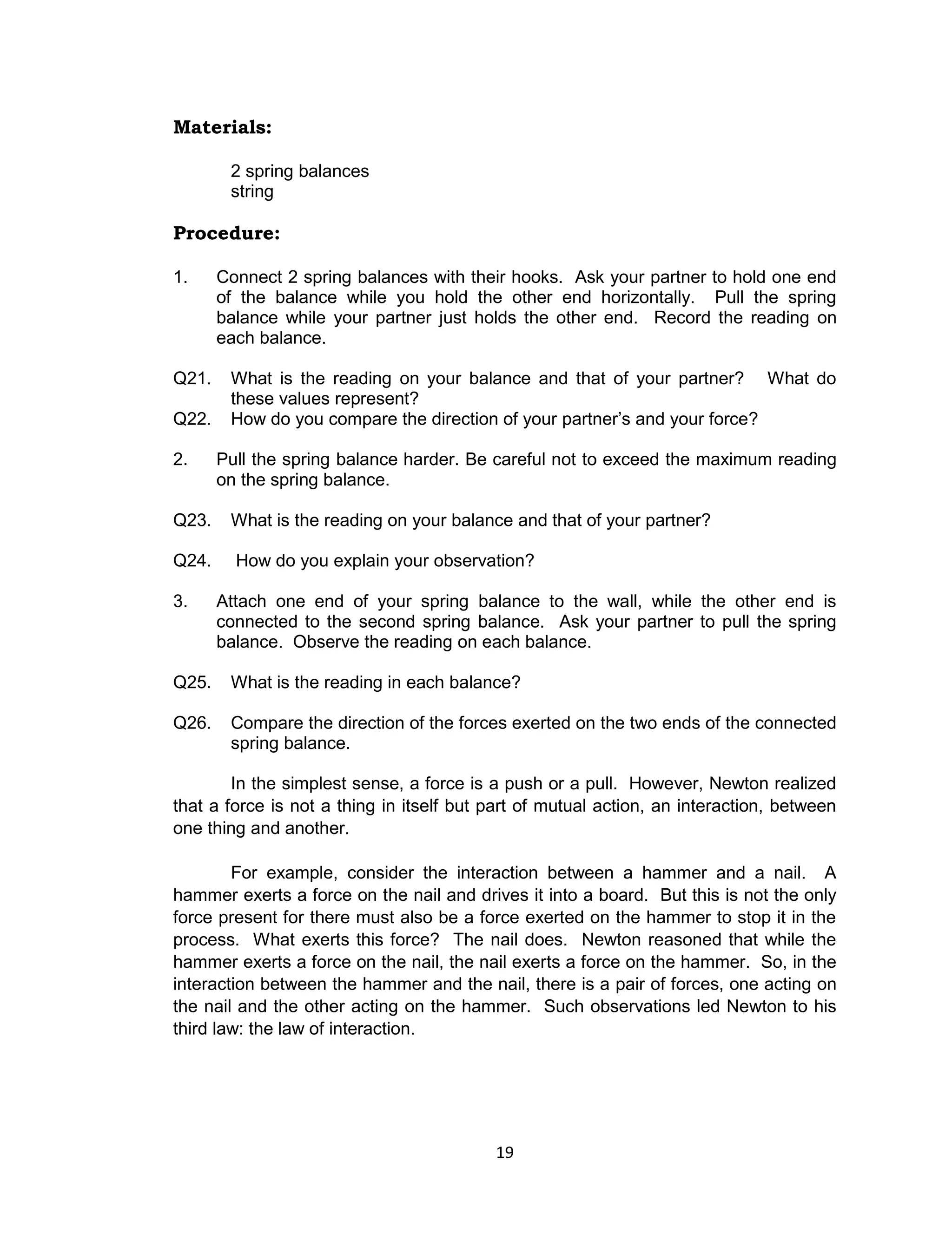 19
Materials:
2 spring balances
string
Procedure:
1. Connect 2 spring balances with their hooks. Ask your partner to hold one end
of the balance while you hold the other end horizontally. Pull the spring
balance while your partner just holds the other end. Record the reading on
each balance.
Q21. What is the reading on your balance and that of your partner? What do
these values represent?
Q22. How do you compare the direction of your partner’s and your force?
2. Pull the spring balance harder. Be careful not to exceed the maximum reading
on the spring balance.
Q23. What is the reading on your balance and that of your partner?
Q24. How do you explain your observation?
3. Attach one end of your spring balance to the wall, while the other end is
connected to the second spring balance. Ask your partner to pull the spring
balance. Observe the reading on each balance.
Q25. What is the reading in each balance?
Q26. Compare the direction of the forces exerted on the two ends of the connected
spring balance.
In the simplest sense, a force is a push or a pull. However, Newton realized
that a force is not a thing in itself but part of mutual action, an interaction, between
one thing and another.
For example, consider the interaction between a hammer and a nail. A
hammer exerts a force on the nail and drives it into a board. But this is not the only
force present for there must also be a force exerted on the hammer to stop it in the
process. What exerts this force? The nail does. Newton reasoned that while the
hammer exerts a force on the nail, the nail exerts a force on the hammer. So, in the
interaction between the hammer and the nail, there is a pair of forces, one acting on
the nail and the other acting on the hammer. Such observations led Newton to his
third law: the law of interaction.
 