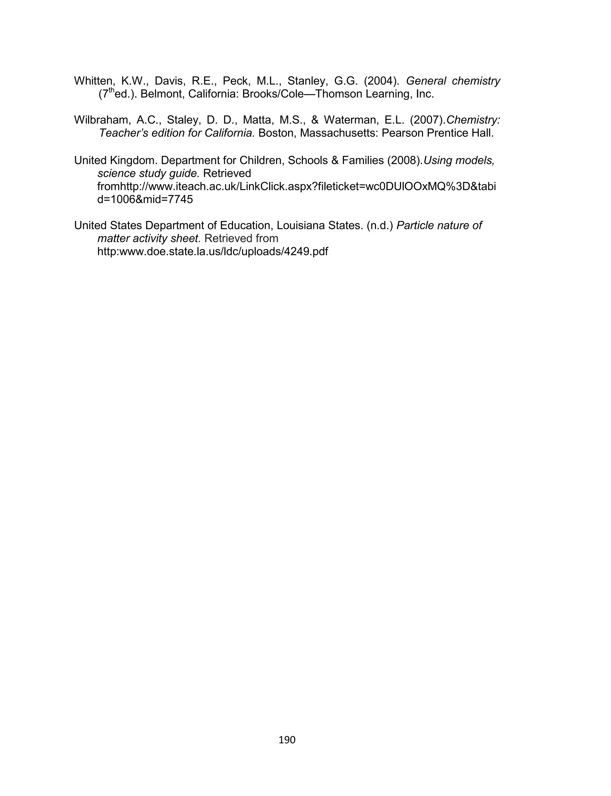 190
Whitten, K.W., Davis, R.E., Peck, M.L., Stanley, G.G. (2004). General chemistry
(7th
ed.). Belmont, California: Brooks/Cole—Thomson Learning, Inc.
Wilbraham, A.C., Staley, D. D., Matta, M.S., & Waterman, E.L. (2007).Chemistry:
Teacher’s edition for California. Boston, Massachusetts: Pearson Prentice Hall.
United Kingdom. Department for Children, Schools & Families (2008).Using models,
science study guide. Retrieved
fromhttp://www.iteach.ac.uk/LinkClick.aspx?fileticket=wc0DUlOOxMQ%3D&tabi
d=1006&mid=7745
United States Department of Education, Louisiana States. (n.d.) Particle nature of
matter activity sheet. Retrieved from
http:www.doe.state.la.us/ldc/uploads/4249.pdf
 