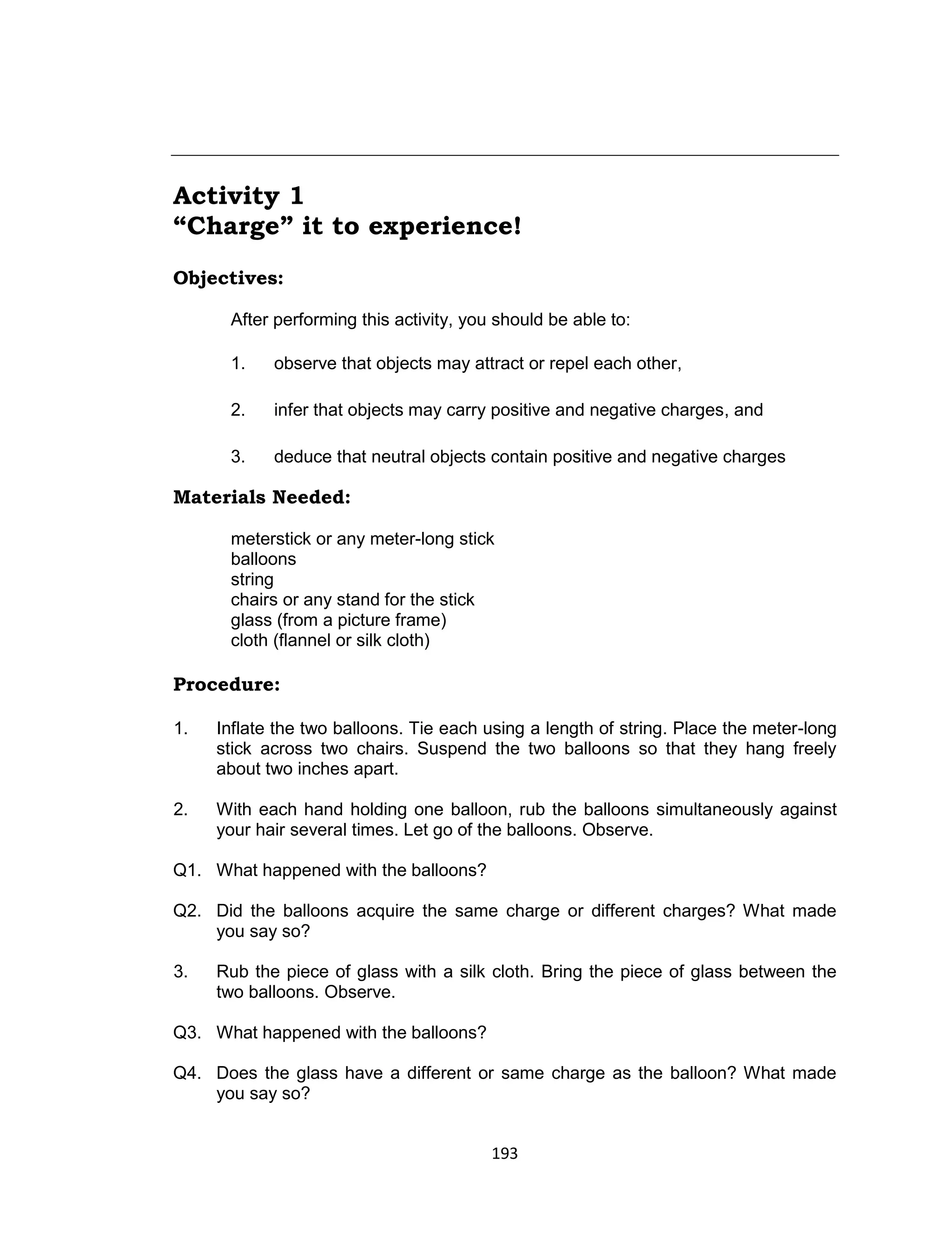 193
Activity 1
“Charge” it to experience!
Objectives:
After performing this activity, you should be able to:
1. observe that objects may attract or repel each other,
2. infer that objects may carry positive and negative charges, and
3. deduce that neutral objects contain positive and negative charges
Materials Needed:
meterstick or any meter-long stick
balloons
string
chairs or any stand for the stick
glass (from a picture frame)
cloth (flannel or silk cloth)
Procedure:
1. Inflate the two balloons. Tie each using a length of string. Place the meter-long
stick across two chairs. Suspend the two balloons so that they hang freely
about two inches apart.
2. With each hand holding one balloon, rub the balloons simultaneously against
your hair several times. Let go of the balloons. Observe.
Q1. What happened with the balloons?
Q2. Did the balloons acquire the same charge or different charges? What made
you say so?
3. Rub the piece of glass with a silk cloth. Bring the piece of glass between the
two balloons. Observe.
Q3. What happened with the balloons?
Q4. Does the glass have a different or same charge as the balloon? What made
you say so?
 