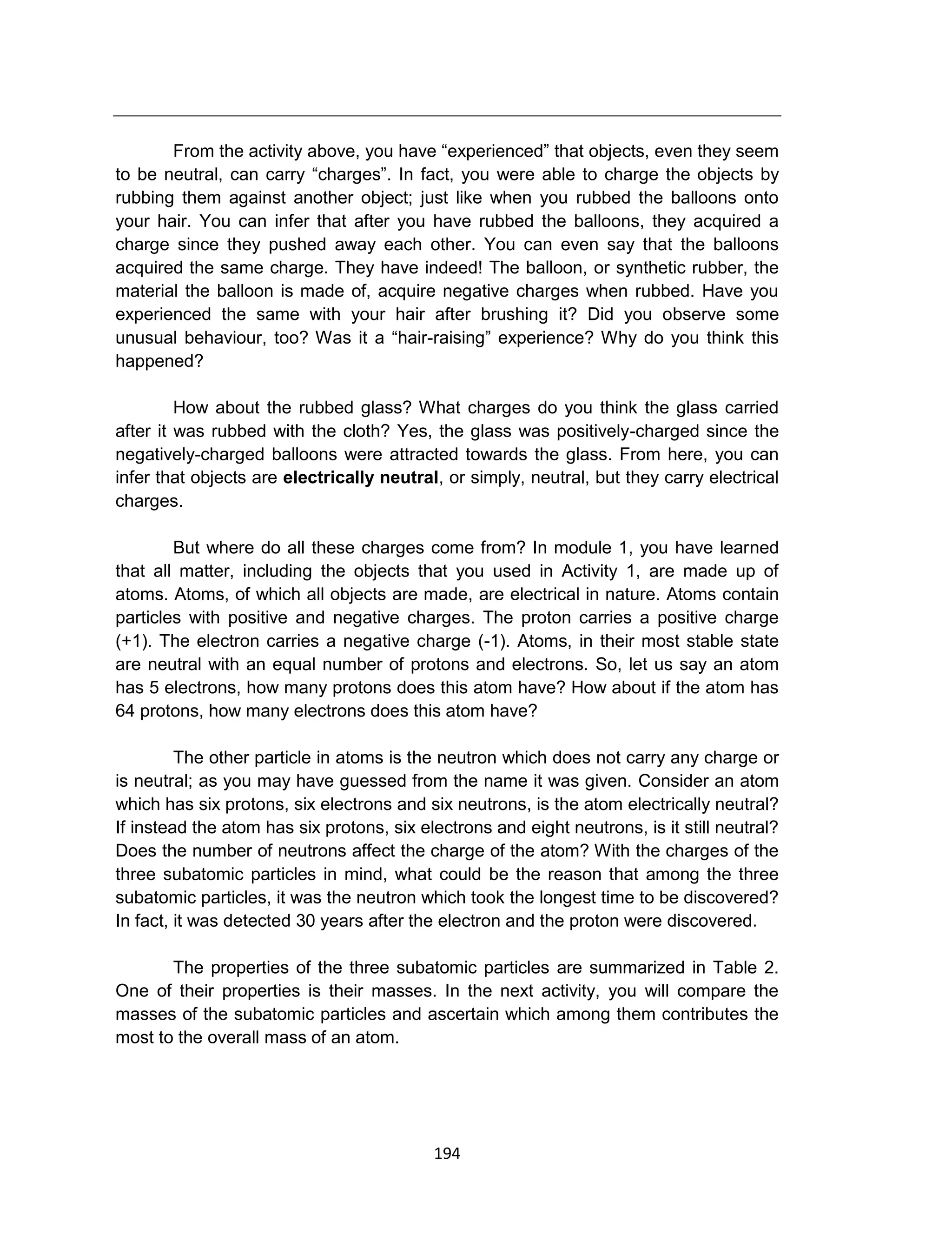 194
From the activity above, you have “experienced” that objects, even they seem
to be neutral, can carry “charges”. In fact, you were able to charge the objects by
rubbing them against another object; just like when you rubbed the balloons onto
your hair. You can infer that after you have rubbed the balloons, they acquired a
charge since they pushed away each other. You can even say that the balloons
acquired the same charge. They have indeed! The balloon, or synthetic rubber, the
material the balloon is made of, acquire negative charges when rubbed. Have you
experienced the same with your hair after brushing it? Did you observe some
unusual behaviour, too? Was it a “hair-raising” experience? Why do you think this
happened?
How about the rubbed glass? What charges do you think the glass carried
after it was rubbed with the cloth? Yes, the glass was positively-charged since the
negatively-charged balloons were attracted towards the glass. From here, you can
infer that objects are electrically neutral, or simply, neutral, but they carry electrical
charges.
But where do all these charges come from? In module 1, you have learned
that all matter, including the objects that you used in Activity 1, are made up of
atoms. Atoms, of which all objects are made, are electrical in nature. Atoms contain
particles with positive and negative charges. The proton carries a positive charge
(+1). The electron carries a negative charge (-1). Atoms, in their most stable state
are neutral with an equal number of protons and electrons. So, let us say an atom
has 5 electrons, how many protons does this atom have? How about if the atom has
64 protons, how many electrons does this atom have?
The other particle in atoms is the neutron which does not carry any charge or
is neutral; as you may have guessed from the name it was given. Consider an atom
which has six protons, six electrons and six neutrons, is the atom electrically neutral?
If instead the atom has six protons, six electrons and eight neutrons, is it still neutral?
Does the number of neutrons affect the charge of the atom? With the charges of the
three subatomic particles in mind, what could be the reason that among the three
subatomic particles, it was the neutron which took the longest time to be discovered?
In fact, it was detected 30 years after the electron and the proton were discovered.
The properties of the three subatomic particles are summarized in Table 2.
One of their properties is their masses. In the next activity, you will compare the
masses of the subatomic particles and ascertain which among them contributes the
most to the overall mass of an atom.
 