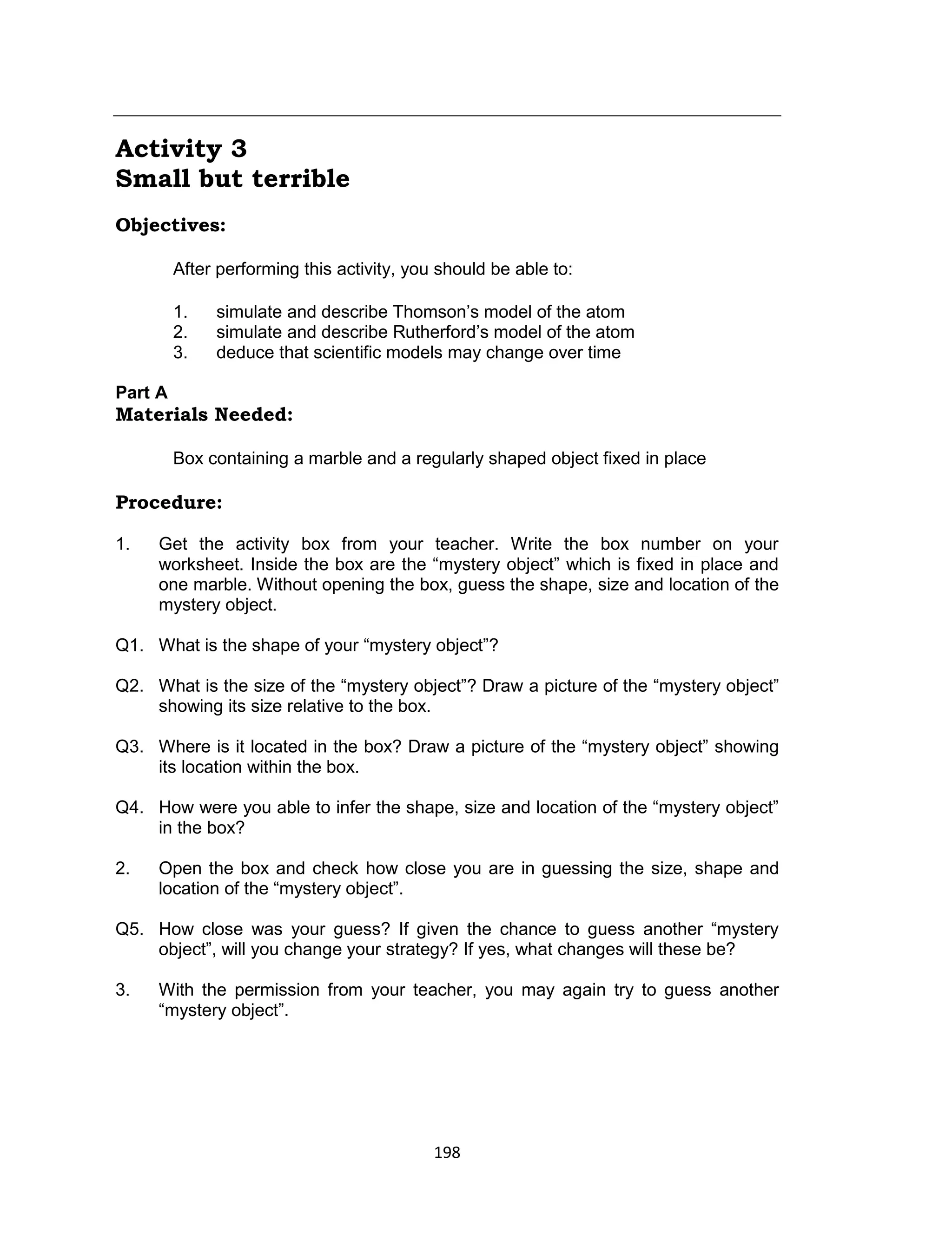 198
Activity 3
Small but terrible
Objectives:
After performing this activity, you should be able to:
1. simulate and describe Thomson’s model of the atom
2. simulate and describe Rutherford’s model of the atom
3. deduce that scientific models may change over time
Part A
Materials Needed:
Box containing a marble and a regularly shaped object fixed in place
Procedure:
1. Get the activity box from your teacher. Write the box number on your
worksheet. Inside the box are the “mystery object” which is fixed in place and
one marble. Without opening the box, guess the shape, size and location of the
mystery object.
Q1. What is the shape of your “mystery object”?
Q2. What is the size of the “mystery object”? Draw a picture of the “mystery object”
showing its size relative to the box.
Q3. Where is it located in the box? Draw a picture of the “mystery object” showing
its location within the box.
Q4. How were you able to infer the shape, size and location of the “mystery object”
in the box?
2. Open the box and check how close you are in guessing the size, shape and
location of the “mystery object”.
Q5. How close was your guess? If given the chance to guess another “mystery
object”, will you change your strategy? If yes, what changes will these be?
3. With the permission from your teacher, you may again try to guess another
“mystery object”.
 