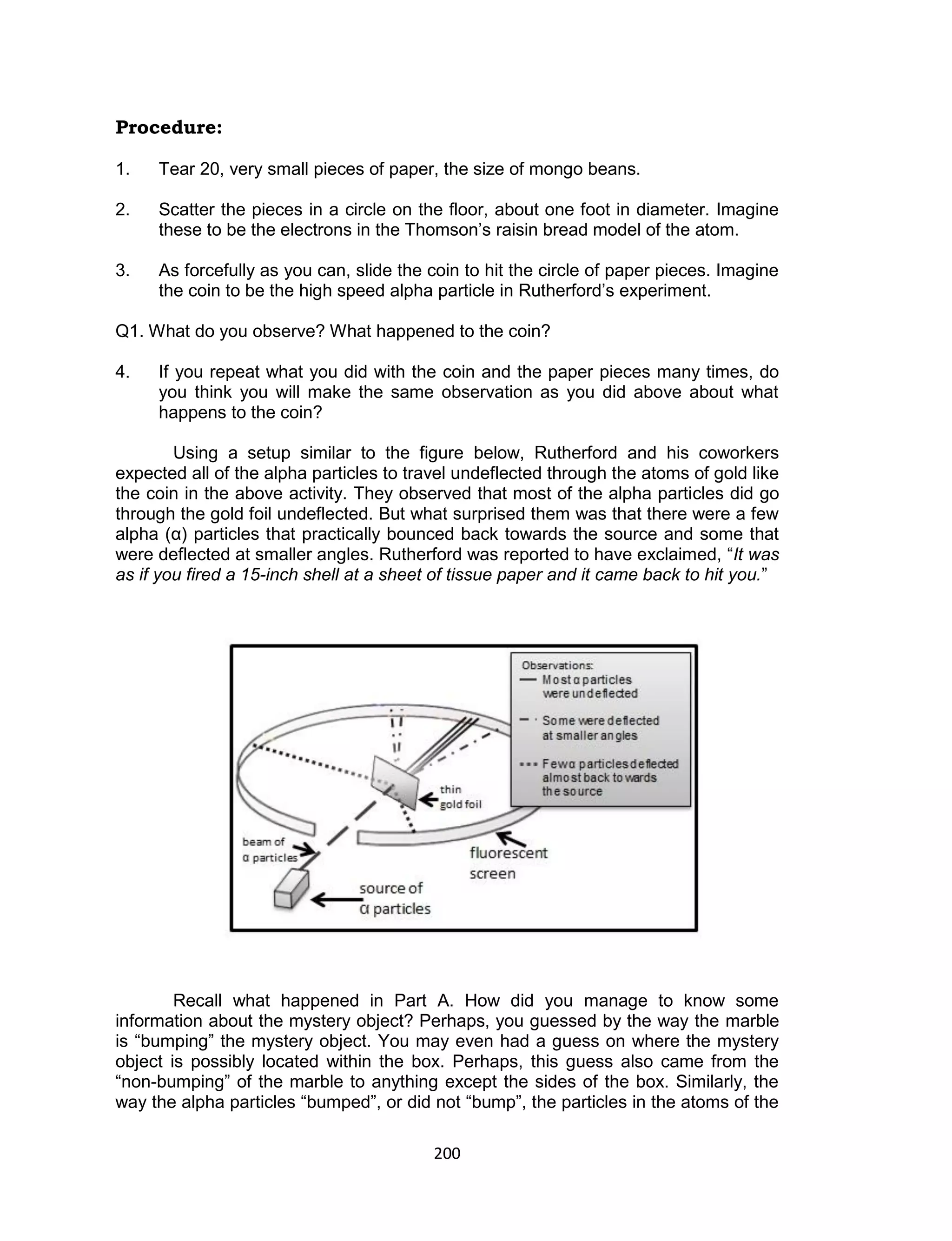 200
Procedure:
1. Tear 20, very small pieces of paper, the size of mongo beans.
2. Scatter the pieces in a circle on the floor, about one foot in diameter. Imagine
these to be the electrons in the Thomson’s raisin bread model of the atom.
3. As forcefully as you can, slide the coin to hit the circle of paper pieces. Imagine
the coin to be the high speed alpha particle in Rutherford’s experiment.
Q1. What do you observe? What happened to the coin?
4. If you repeat what you did with the coin and the paper pieces many times, do
you think you will make the same observation as you did above about what
happens to the coin?
Using a setup similar to the figure below, Rutherford and his coworkers
expected all of the alpha particles to travel undeflected through the atoms of gold like
the coin in the above activity. They observed that most of the alpha particles did go
through the gold foil undeflected. But what surprised them was that there were a few
alpha (α) particles that practically bounced back towards the source and some that
were deflected at smaller angles. Rutherford was reported to have exclaimed, “It was
as if you fired a 15-inch shell at a sheet of tissue paper and it came back to hit you.”
Recall what happened in Part A. How did you manage to know some
information about the mystery object? Perhaps, you guessed by the way the marble
is “bumping” the mystery object. You may even had a guess on where the mystery
object is possibly located within the box. Perhaps, this guess also came from the
“non-bumping” of the marble to anything except the sides of the box. Similarly, the
way the alpha particles “bumped”, or did not “bump”, the particles in the atoms of the
 