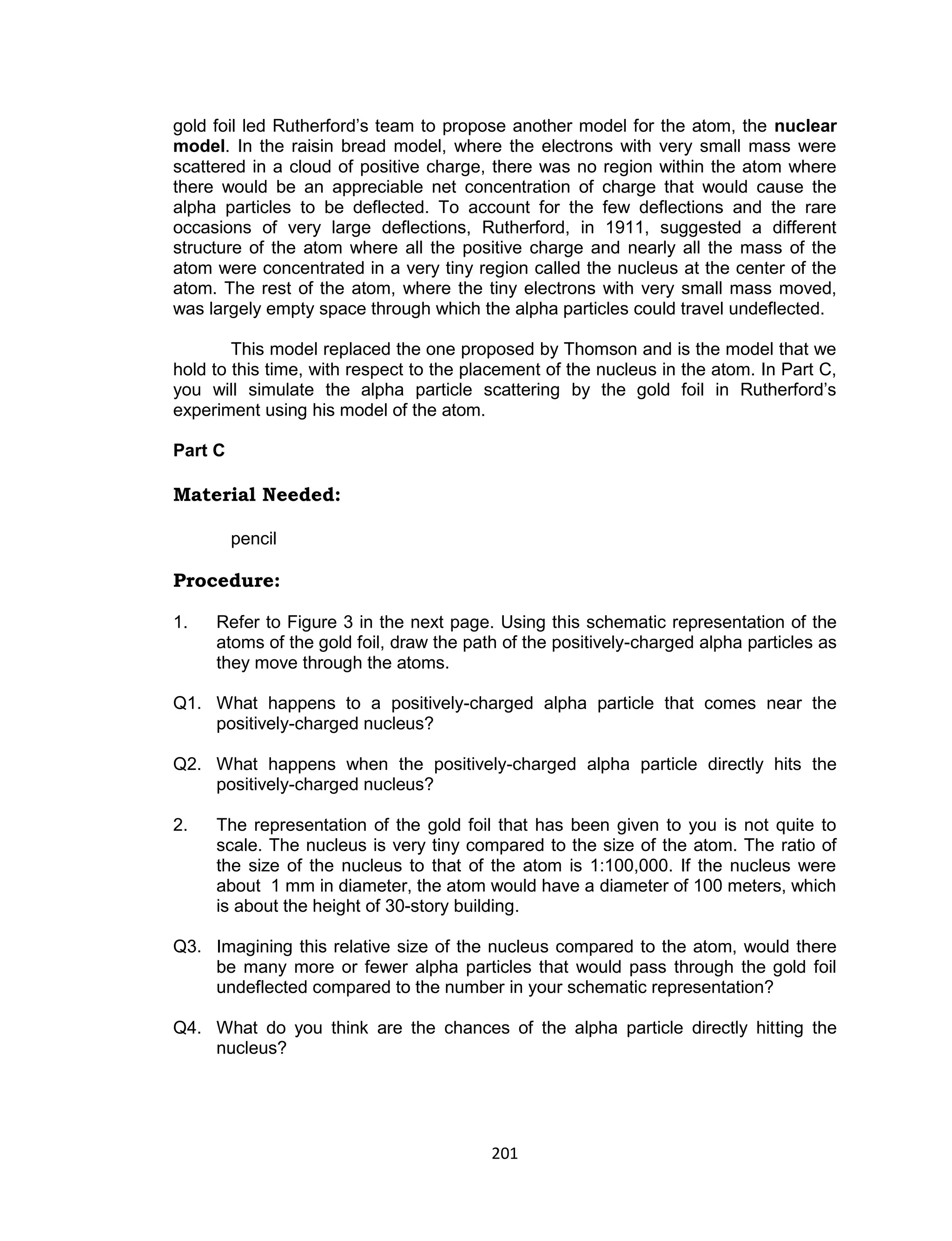201
gold foil led Rutherford’s team to propose another model for the atom, the nuclear
model. In the raisin bread model, where the electrons with very small mass were
scattered in a cloud of positive charge, there was no region within the atom where
there would be an appreciable net concentration of charge that would cause the
alpha particles to be deflected. To account for the few deflections and the rare
occasions of very large deflections, Rutherford, in 1911, suggested a different
structure of the atom where all the positive charge and nearly all the mass of the
atom were concentrated in a very tiny region called the nucleus at the center of the
atom. The rest of the atom, where the tiny electrons with very small mass moved,
was largely empty space through which the alpha particles could travel undeflected.
This model replaced the one proposed by Thomson and is the model that we
hold to this time, with respect to the placement of the nucleus in the atom. In Part C,
you will simulate the alpha particle scattering by the gold foil in Rutherford’s
experiment using his model of the atom.
Part C
Material Needed:
pencil
Procedure:
1. Refer to Figure 3 in the next page. Using this schematic representation of the
atoms of the gold foil, draw the path of the positively-charged alpha particles as
they move through the atoms.
Q1. What happens to a positively-charged alpha particle that comes near the
positively-charged nucleus?
Q2. What happens when the positively-charged alpha particle directly hits the
positively-charged nucleus?
2. The representation of the gold foil that has been given to you is not quite to
scale. The nucleus is very tiny compared to the size of the atom. The ratio of
the size of the nucleus to that of the atom is 1:100,000. If the nucleus were
about 1 mm in diameter, the atom would have a diameter of 100 meters, which
is about the height of 30-story building.
Q3. Imagining this relative size of the nucleus compared to the atom, would there
be many more or fewer alpha particles that would pass through the gold foil
undeflected compared to the number in your schematic representation?
Q4. What do you think are the chances of the alpha particle directly hitting the
nucleus?
 
