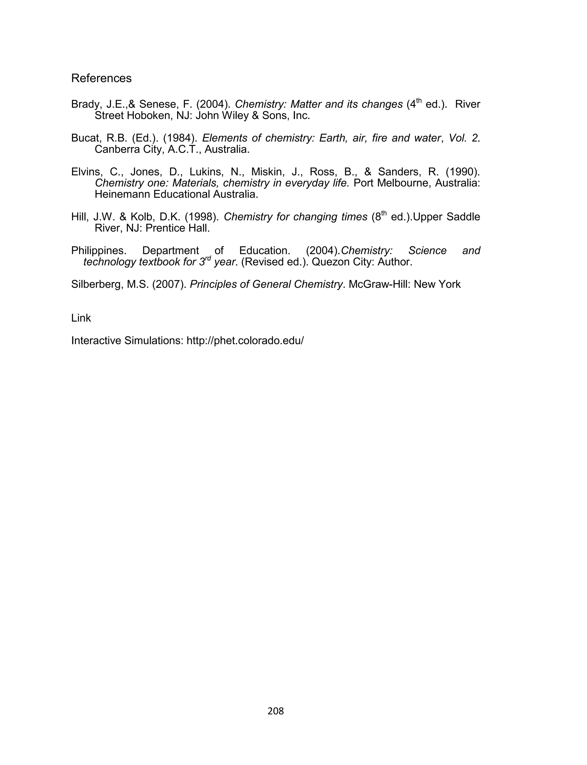 208
References
Brady, J.E.,& Senese, F. (2004). Chemistry: Matter and its changes (4th
ed.). River
Street Hoboken, NJ: John Wiley & Sons, Inc.
Bucat, R.B. (Ed.). (1984). Elements of chemistry: Earth, air, fire and water, Vol. 2.
Canberra City, A.C.T., Australia.
Elvins, C., Jones, D., Lukins, N., Miskin, J., Ross, B., & Sanders, R. (1990).
Chemistry one: Materials, chemistry in everyday life. Port Melbourne, Australia:
Heinemann Educational Australia.
Hill, J.W. & Kolb, D.K. (1998). Chemistry for changing times (8th
ed.).Upper Saddle
River, NJ: Prentice Hall.
Philippines. Department of Education. (2004).Chemistry: Science and
technology textbook for 3rd
year. (Revised ed.). Quezon City: Author.
Silberberg, M.S. (2007). Principles of General Chemistry. McGraw-Hill: New York
Link
Interactive Simulations: http://phet.colorado.edu/
 