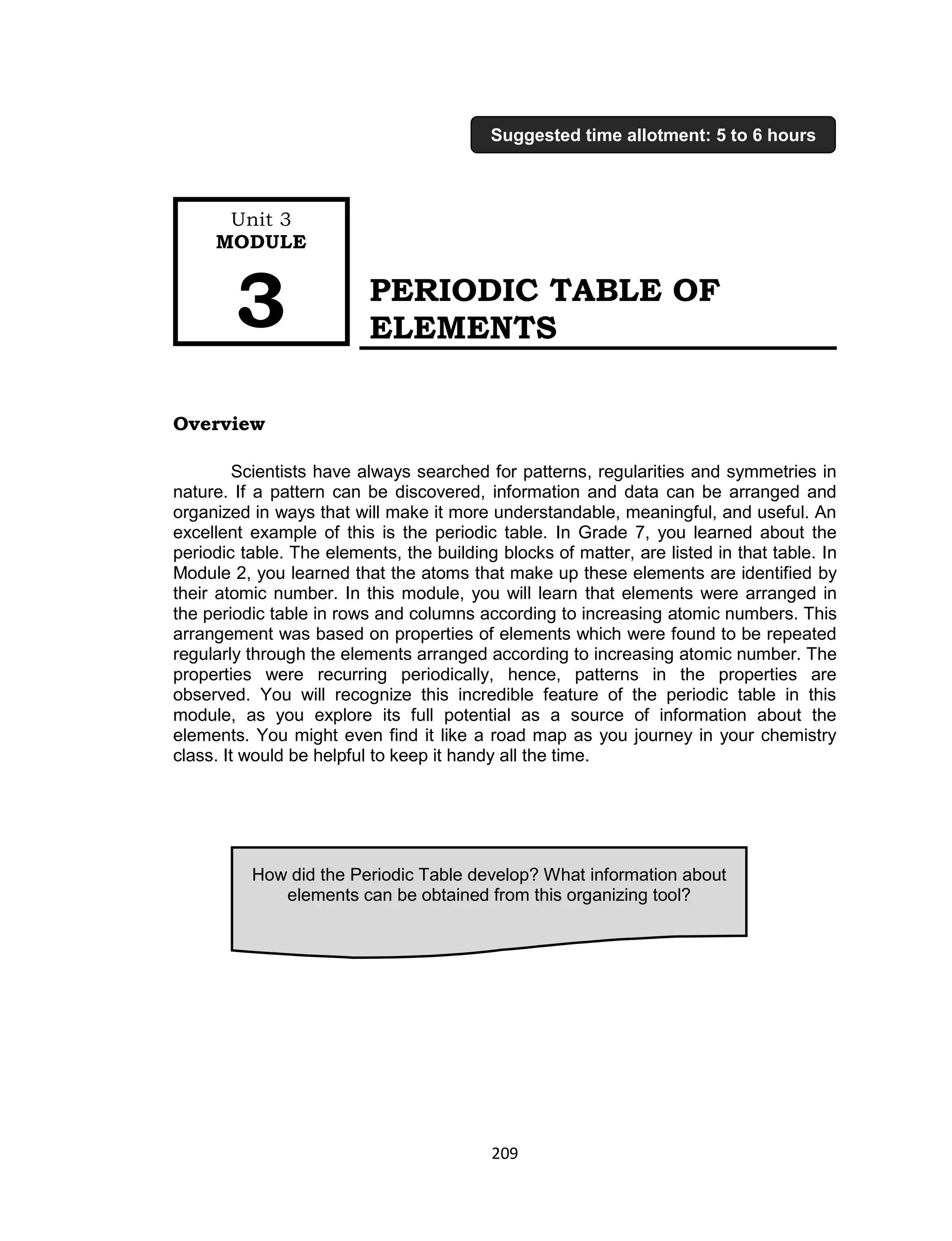 209
PERIODIC TABLE OF
ELEMENTS
Overview
Scientists have always searched for patterns, regularities and symmetries in
nature. If a pattern can be discovered, information and data can be arranged and
organized in ways that will make it more understandable, meaningful, and useful. An
excellent example of this is the periodic table. In Grade 7, you learned about the
periodic table. The elements, the building blocks of matter, are listed in that table. In
Module 2, you learned that the atoms that make up these elements are identified by
their atomic number. In this module, you will learn that elements were arranged in
the periodic table in rows and columns according to increasing atomic numbers. This
arrangement was based on properties of elements which were found to be repeated
regularly through the elements arranged according to increasing atomic number. The
properties were recurring periodically, hence, patterns in the properties are
observed. You will recognize this incredible feature of the periodic table in this
module, as you explore its full potential as a source of information about the
elements. You might even find it like a road map as you journey in your chemistry
class. It would be helpful to keep it handy all the time.
How did the Periodic Table develop? What information about
elements can be obtained from this organizing tool?
Unit 3
MODULE
3
Suggested time allotment: 5 to 6 hours
 