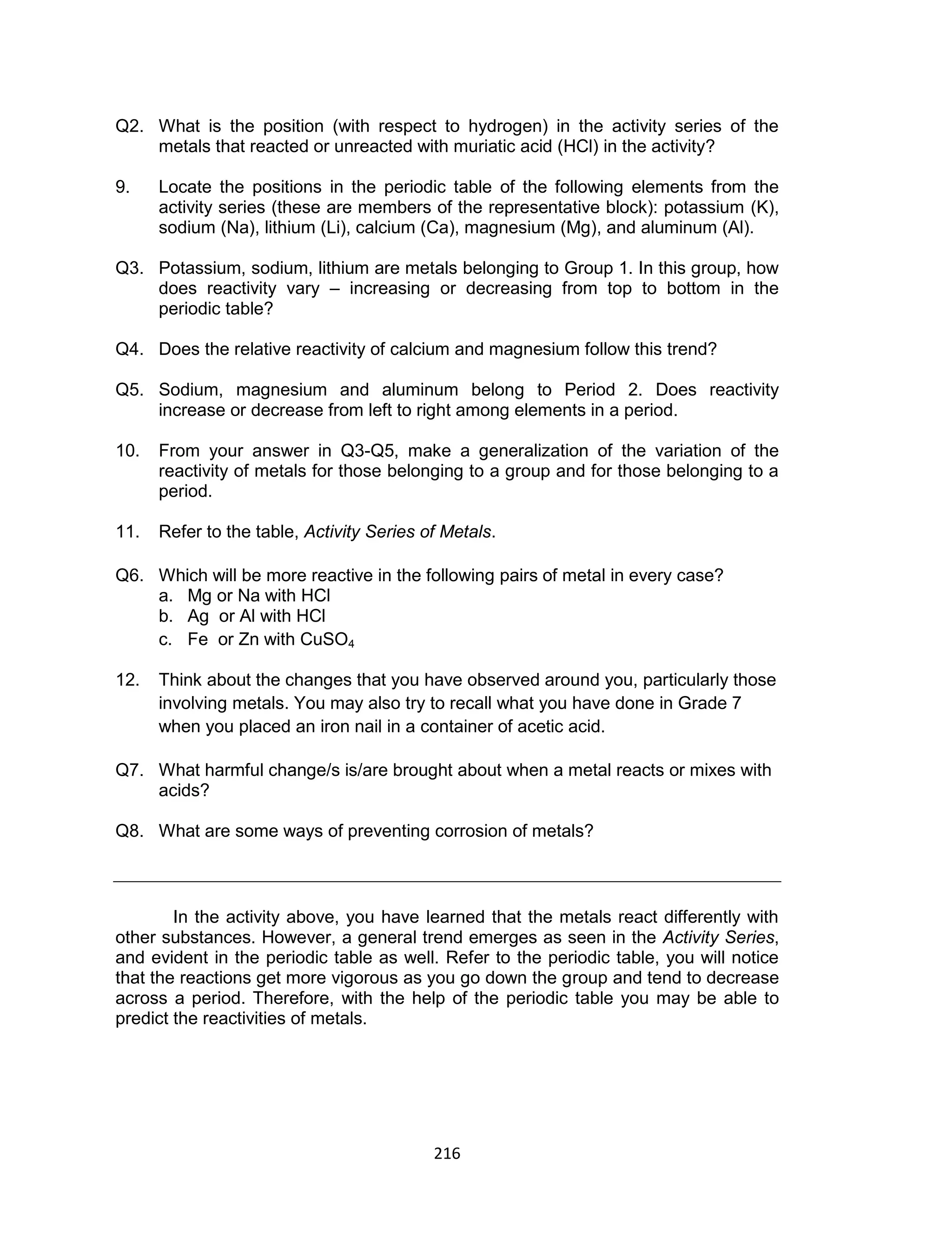 216
Q2. What is the position (with respect to hydrogen) in the activity series of the
metals that reacted or unreacted with muriatic acid (HCl) in the activity?
9. Locate the positions in the periodic table of the following elements from the
activity series (these are members of the representative block): potassium (K),
sodium (Na), lithium (Li), calcium (Ca), magnesium (Mg), and aluminum (Al).
Q3. Potassium, sodium, lithium are metals belonging to Group 1. In this group, how
does reactivity vary – increasing or decreasing from top to bottom in the
periodic table?
Q4. Does the relative reactivity of calcium and magnesium follow this trend?
Q5. Sodium, magnesium and aluminum belong to Period 2. Does reactivity
increase or decrease from left to right among elements in a period.
10. From your answer in Q3-Q5, make a generalization of the variation of the
reactivity of metals for those belonging to a group and for those belonging to a
period.
11. Refer to the table, Activity Series of Metals.
Q6. Which will be more reactive in the following pairs of metal in every case?
a. Mg or Na with HCl
b. Ag or Al with HCl
c. Fe or Zn with CuSO4
12. Think about the changes that you have observed around you, particularly those
involving metals. You may also try to recall what you have done in Grade 7
when you placed an iron nail in a container of acetic acid.
Q7. What harmful change/s is/are brought about when a metal reacts or mixes with
acids?
Q8. What are some ways of preventing corrosion of metals?
In the activity above, you have learned that the metals react differently with
other substances. However, a general trend emerges as seen in the Activity Series,
and evident in the periodic table as well. Refer to the periodic table, you will notice
that the reactions get more vigorous as you go down the group and tend to decrease
across a period. Therefore, with the help of the periodic table you may be able to
predict the reactivities of metals.
 