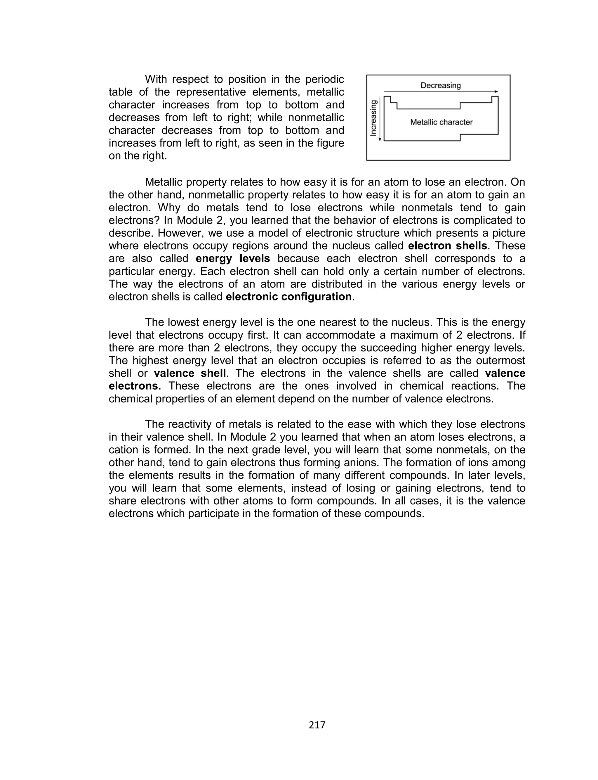 217
With respect to position in the periodic
table of the representative elements, metallic
character increases from top to bottom and
decreases from left to right; while nonmetallic
character decreases from top to bottom and
increases from left to right, as seen in the figure
on the right.
Metallic property relates to how easy it is for an atom to lose an electron. On
the other hand, nonmetallic property relates to how easy it is for an atom to gain an
electron. Why do metals tend to lose electrons while nonmetals tend to gain
electrons? In Module 2, you learned that the behavior of electrons is complicated to
describe. However, we use a model of electronic structure which presents a picture
where electrons occupy regions around the nucleus called electron shells. These
are also called energy levels because each electron shell corresponds to a
particular energy. Each electron shell can hold only a certain number of electrons.
The way the electrons of an atom are distributed in the various energy levels or
electron shells is called electronic configuration.
The lowest energy level is the one nearest to the nucleus. This is the energy
level that electrons occupy first. It can accommodate a maximum of 2 electrons. If
there are more than 2 electrons, they occupy the succeeding higher energy levels.
The highest energy level that an electron occupies is referred to as the outermost
shell or valence shell. The electrons in the valence shells are called valence
electrons. These electrons are the ones involved in chemical reactions. The
chemical properties of an element depend on the number of valence electrons.
The reactivity of metals is related to the ease with which they lose electrons
in their valence shell. In Module 2 you learned that when an atom loses electrons, a
cation is formed. In the next grade level, you will learn that some nonmetals, on the
other hand, tend to gain electrons thus forming anions. The formation of ions among
the elements results in the formation of many different compounds. In later levels,
you will learn that some elements, instead of losing or gaining electrons, tend to
share electrons with other atoms to form compounds. In all cases, it is the valence
electrons which participate in the formation of these compounds.
 
