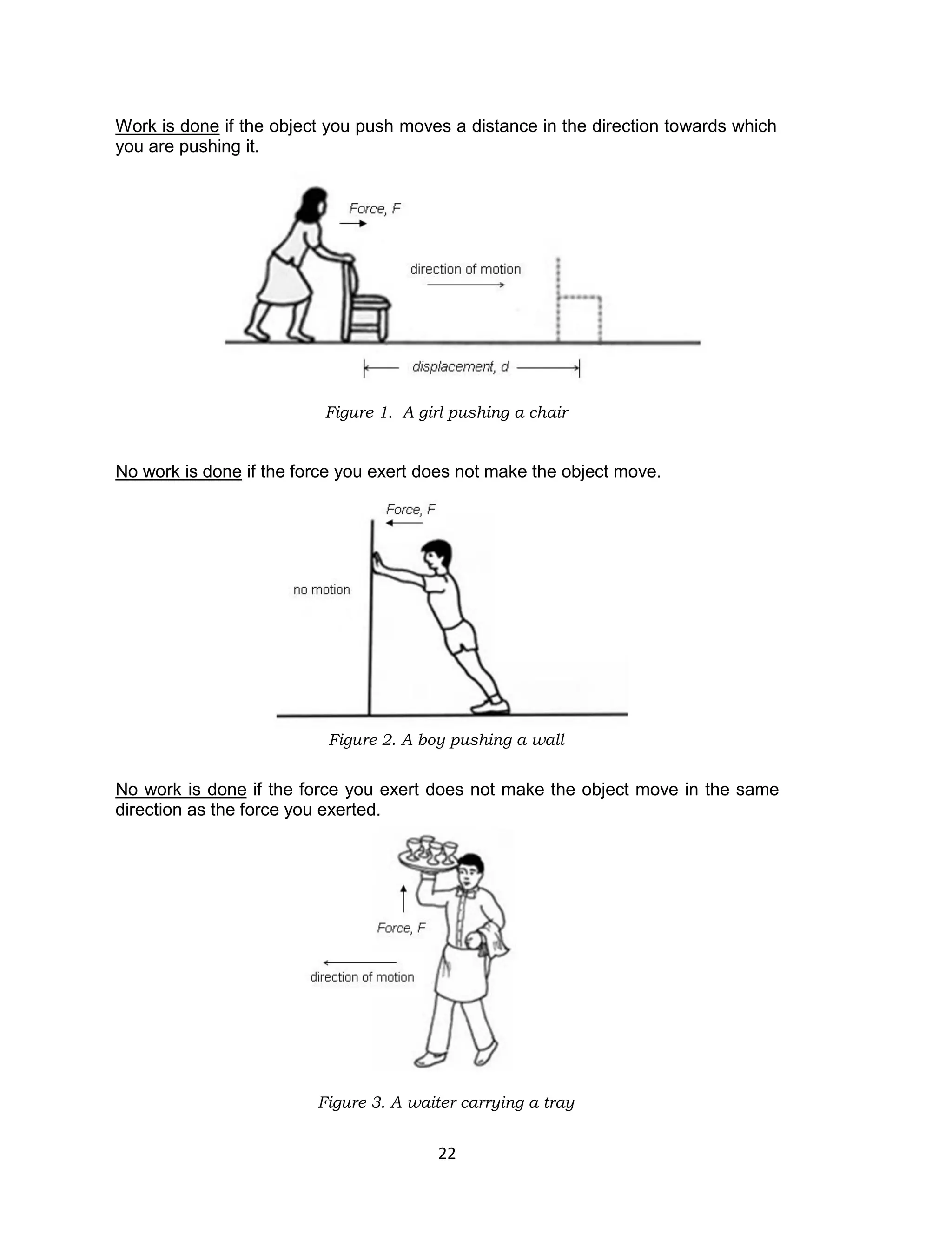 22
Work is done if the object you push moves a distance in the direction towards which
you are pushing it.
Figure 1. A girl pushing a chair
No work is done if the force you exert does not make the object move.
Figure 2. A boy pushing a wall
No work is done if the force you exert does not make the object move in the same
direction as the force you exerted.
Figure 3. A waiter carrying a tray
 