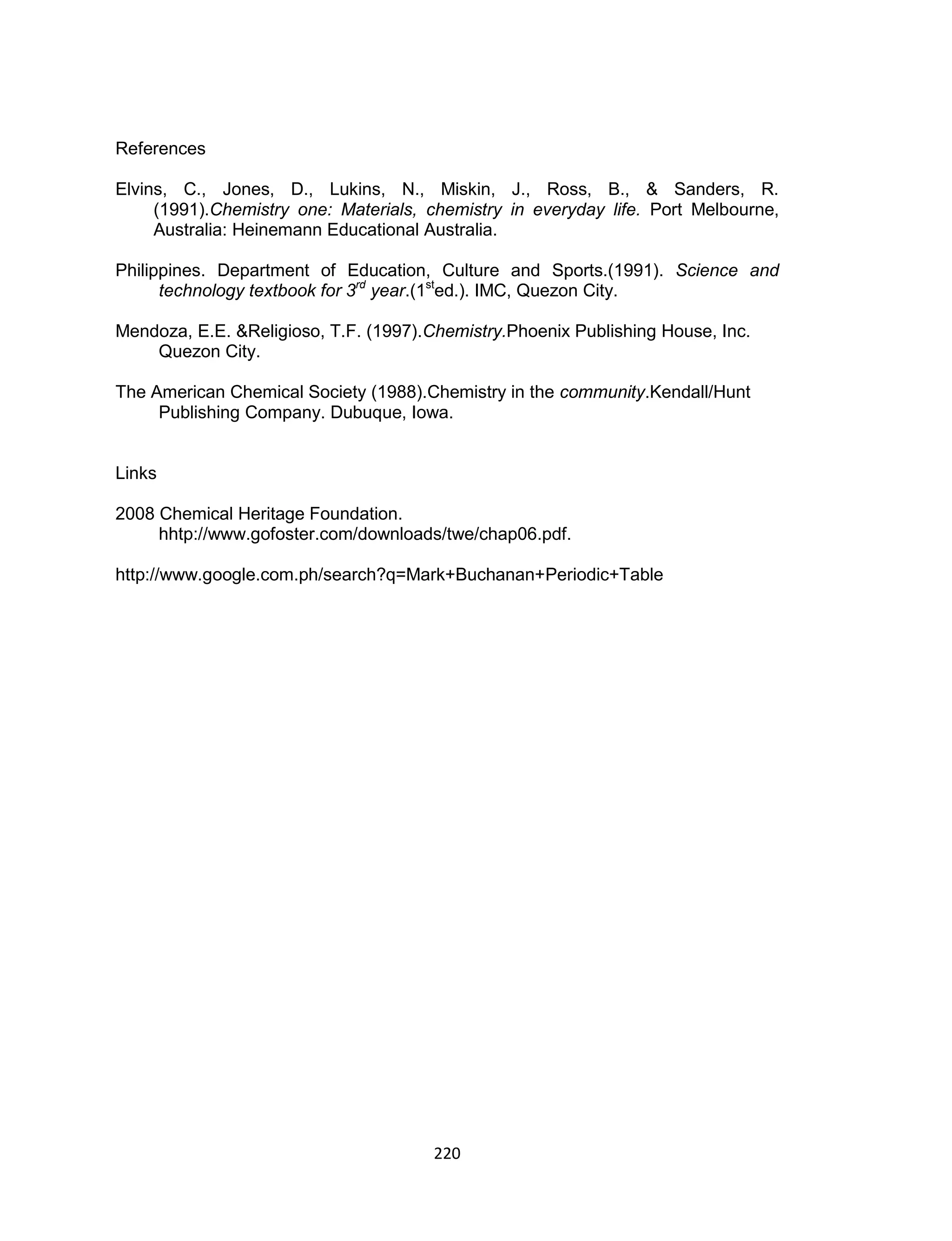 220
References
Elvins, C., Jones, D., Lukins, N., Miskin, J., Ross, B., & Sanders, R.
(1991).Chemistry one: Materials, chemistry in everyday life. Port Melbourne,
Australia: Heinemann Educational Australia.
Philippines. Department of Education, Culture and Sports.(1991). Science and
technology textbook for 3rd
year.(1st
ed.). IMC, Quezon City.
Mendoza, E.E. &Religioso, T.F. (1997).Chemistry.Phoenix Publishing House, Inc.
Quezon City.
The American Chemical Society (1988).Chemistry in the community.Kendall/Hunt
Publishing Company. Dubuque, Iowa.
Links
2008 Chemical Heritage Foundation.
hhtp://www.gofoster.com/downloads/twe/chap06.pdf.
http://www.google.com.ph/search?q=Mark+Buchanan+Periodic+Table
 