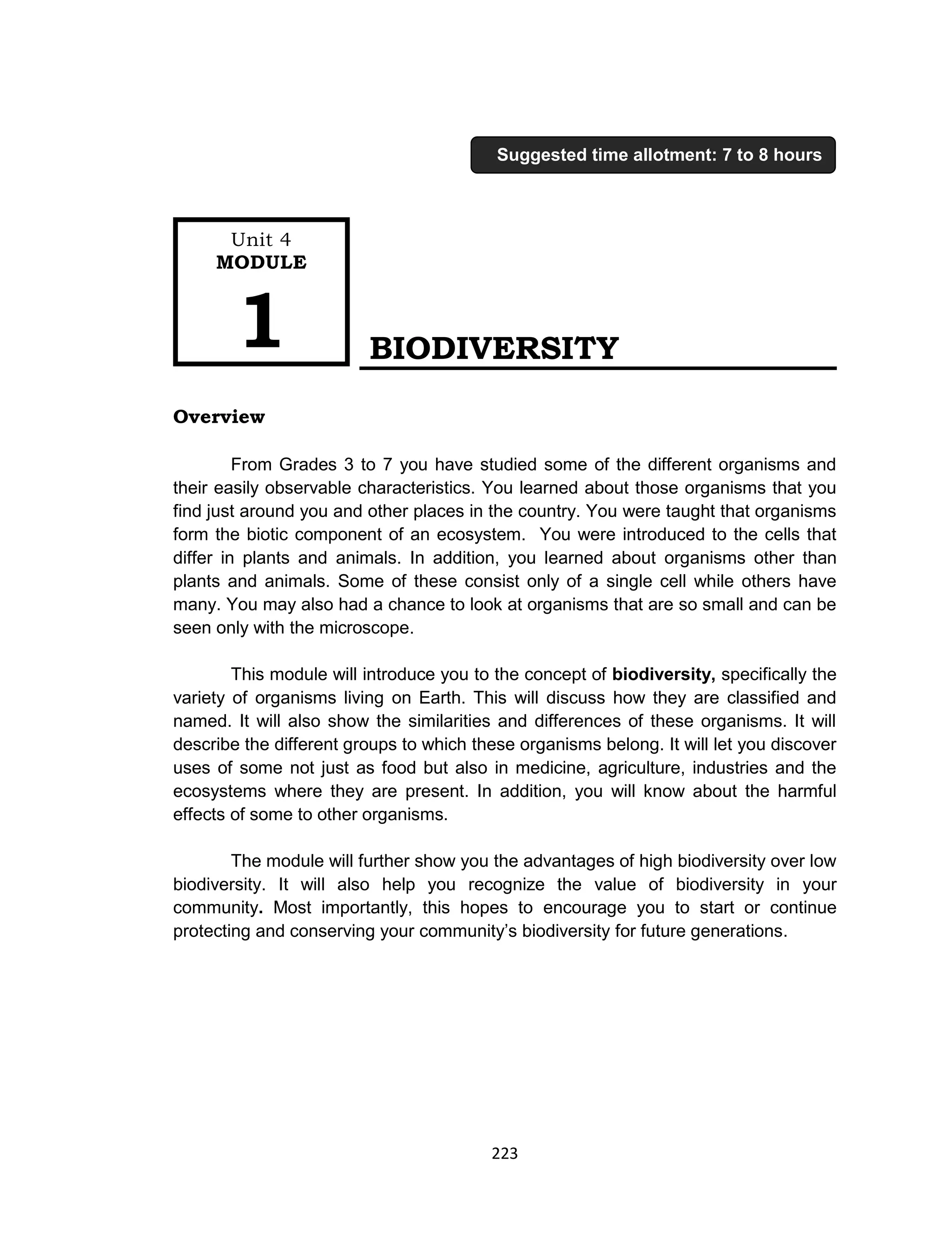 223
BIODIVERSITY
Overview
From Grades 3 to 7 you have studied some of the different organisms and
their easily observable characteristics. You learned about those organisms that you
find just around you and other places in the country. You were taught that organisms
form the biotic component of an ecosystem. You were introduced to the cells that
differ in plants and animals. In addition, you learned about organisms other than
plants and animals. Some of these consist only of a single cell while others have
many. You may also had a chance to look at organisms that are so small and can be
seen only with the microscope.
This module will introduce you to the concept of biodiversity, specifically the
variety of organisms living on Earth. This will discuss how they are classified and
named. It will also show the similarities and differences of these organisms. It will
describe the different groups to which these organisms belong. It will let you discover
uses of some not just as food but also in medicine, agriculture, industries and the
ecosystems where they are present. In addition, you will know about the harmful
effects of some to other organisms.
The module will further show you the advantages of high biodiversity over low
biodiversity. It will also help you recognize the value of biodiversity in your
community. Most importantly, this hopes to encourage you to start or continue
protecting and conserving your community’s biodiversity for future generations.
Unit 4
MODULE
1
Suggested time allotment: 7 to 8 hours
 