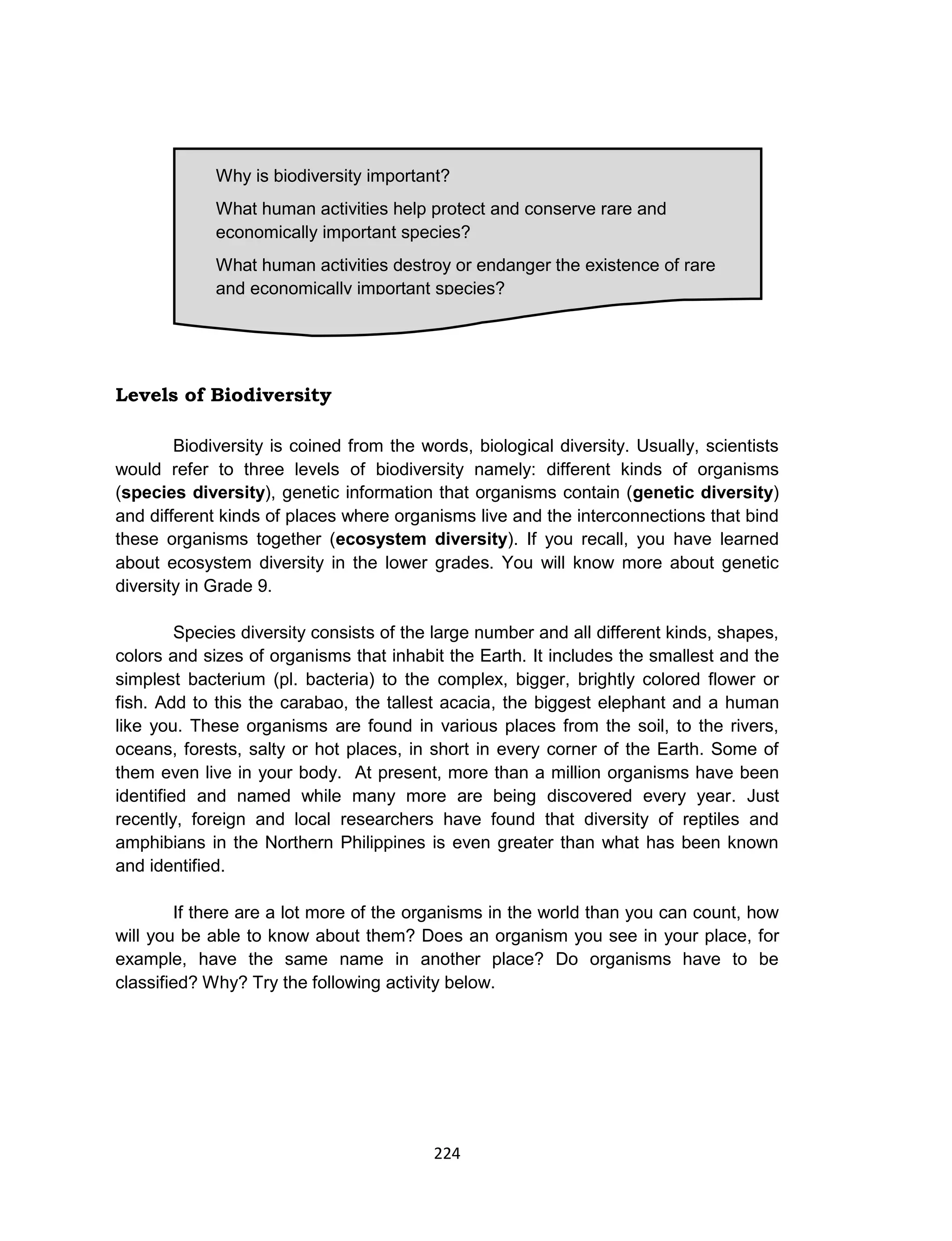 224
Levels of Biodiversity
Biodiversity is coined from the words, biological diversity. Usually, scientists
would refer to three levels of biodiversity namely: different kinds of organisms
(species diversity), genetic information that organisms contain (genetic diversity)
and different kinds of places where organisms live and the interconnections that bind
these organisms together (ecosystem diversity). If you recall, you have learned
about ecosystem diversity in the lower grades. You will know more about genetic
diversity in Grade 9.
Species diversity consists of the large number and all different kinds, shapes,
colors and sizes of organisms that inhabit the Earth. It includes the smallest and the
simplest bacterium (pl. bacteria) to the complex, bigger, brightly colored flower or
fish. Add to this the carabao, the tallest acacia, the biggest elephant and a human
like you. These organisms are found in various places from the soil, to the rivers,
oceans, forests, salty or hot places, in short in every corner of the Earth. Some of
them even live in your body. At present, more than a million organisms have been
identified and named while many more are being discovered every year. Just
recently, foreign and local researchers have found that diversity of reptiles and
amphibians in the Northern Philippines is even greater than what has been known
and identified.
If there are a lot more of the organisms in the world than you can count, how
will you be able to know about them? Does an organism you see in your place, for
example, have the same name in another place? Do organisms have to be
classified? Why? Try the following activity below.
Why is biodiversity important?
What human activities help protect and conserve rare and
economically important species?
What human activities destroy or endanger the existence of rare
and economically important species?
 