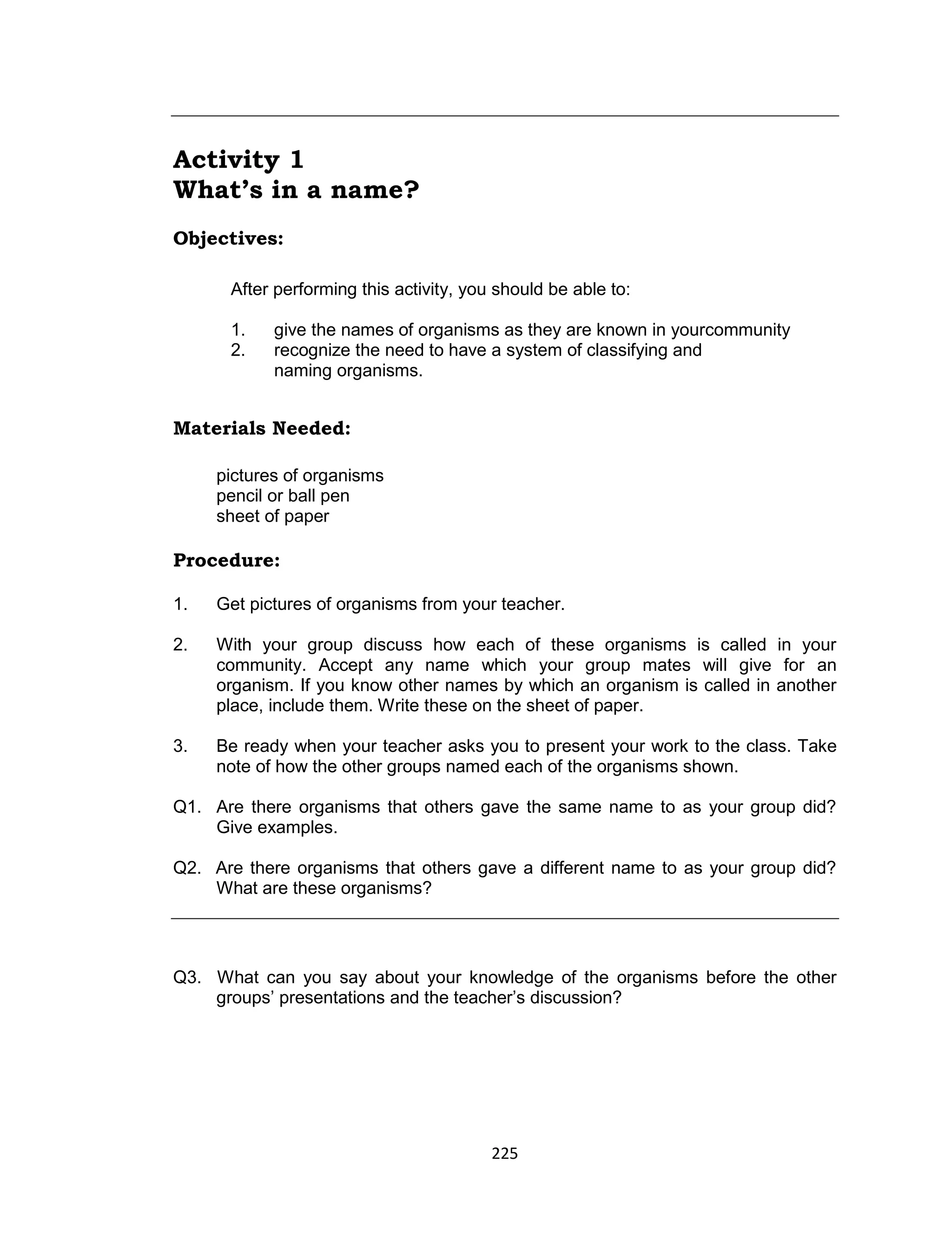 225
Activity 1
What’s in a name?
Objectives:
After performing this activity, you should be able to:
1. give the names of organisms as they are known in yourcommunity
2. recognize the need to have a system of classifying and
naming organisms.
Materials Needed:
pictures of organisms
pencil or ball pen
sheet of paper
Procedure:
1. Get pictures of organisms from your teacher.
2. With your group discuss how each of these organisms is called in your
community. Accept any name which your group mates will give for an
organism. If you know other names by which an organism is called in another
place, include them. Write these on the sheet of paper.
3. Be ready when your teacher asks you to present your work to the class. Take
note of how the other groups named each of the organisms shown.
Q1. Are there organisms that others gave the same name to as your group did?
Give examples.
Q2. Are there organisms that others gave a different name to as your group did?
What are these organisms?
Q3. What can you say about your knowledge of the organisms before the other
groups’ presentations and the teacher’s discussion?
 