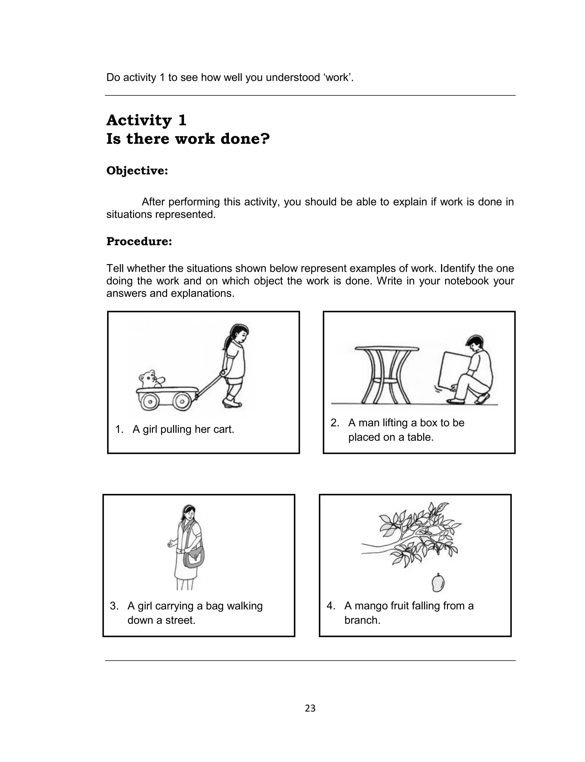 23
Do activity 1 to see how well you understood ‘work’.
Activity 1
Is there work done?
Objective:
After performing this activity, you should be able to explain if work is done in
situations represented.
Procedure:
Tell whether the situations shown below represent examples of work. Identify the one
doing the work and on which object the work is done. Write in your notebook your
answers and explanations.
2. A man lifting a box to be
placed on a table.
1. A girl pulling her cart.
4. A mango fruit falling from a
branch.
3. A girl carrying a bag walking
down a street.
 