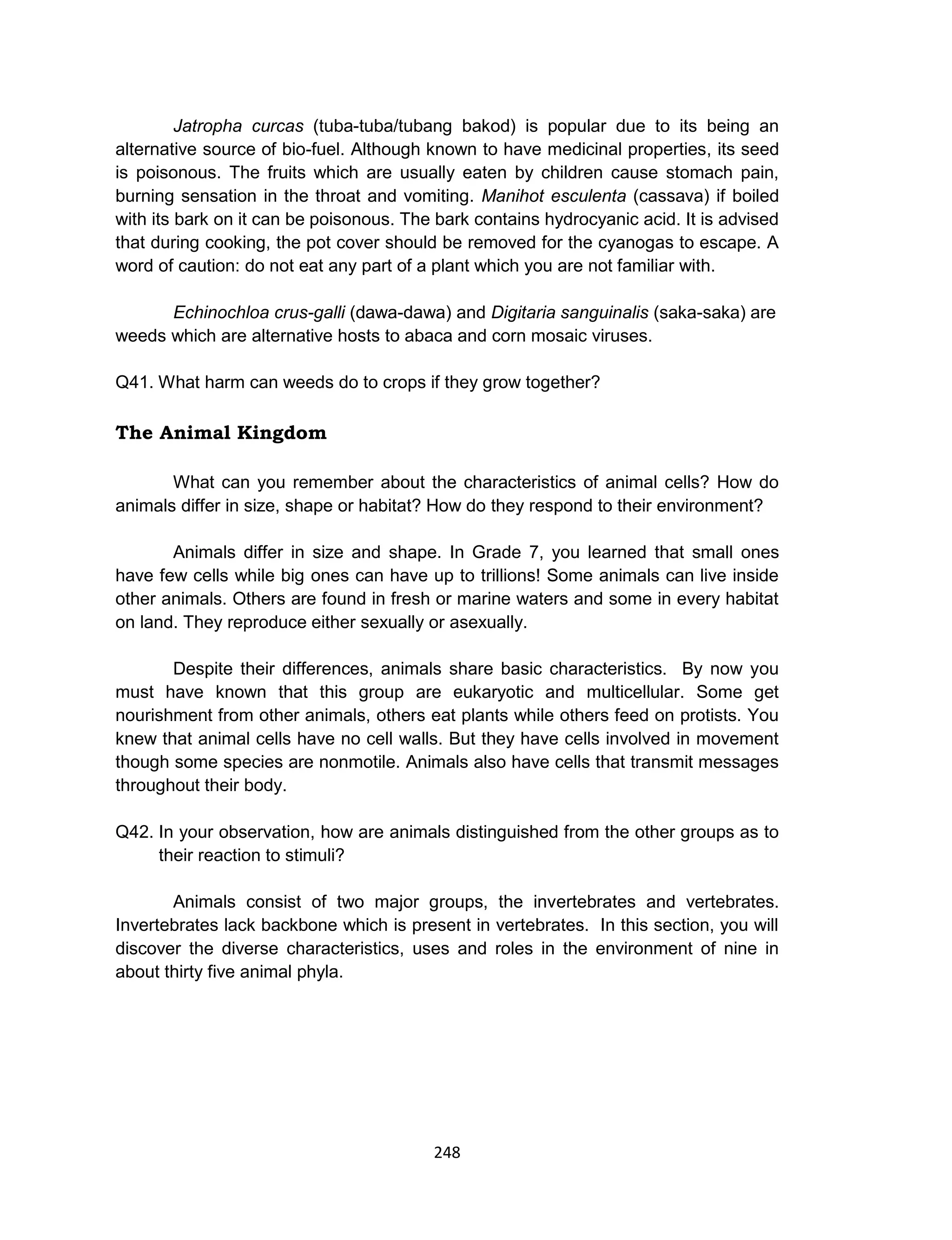 248
Jatropha curcas (tuba-tuba/tubang bakod) is popular due to its being an
alternative source of bio-fuel. Although known to have medicinal properties, its seed
is poisonous. The fruits which are usually eaten by children cause stomach pain,
burning sensation in the throat and vomiting. Manihot esculenta (cassava) if boiled
with its bark on it can be poisonous. The bark contains hydrocyanic acid. It is advised
that during cooking, the pot cover should be removed for the cyanogas to escape. A
word of caution: do not eat any part of a plant which you are not familiar with.
Echinochloa crus-galli (dawa-dawa) and Digitaria sanguinalis (saka-saka) are
weeds which are alternative hosts to abaca and corn mosaic viruses.
Q41. What harm can weeds do to crops if they grow together?
The Animal Kingdom
What can you remember about the characteristics of animal cells? How do
animals differ in size, shape or habitat? How do they respond to their environment?
Animals differ in size and shape. In Grade 7, you learned that small ones
have few cells while big ones can have up to trillions! Some animals can live inside
other animals. Others are found in fresh or marine waters and some in every habitat
on land. They reproduce either sexually or asexually.
Despite their differences, animals share basic characteristics. By now you
must have known that this group are eukaryotic and multicellular. Some get
nourishment from other animals, others eat plants while others feed on protists. You
knew that animal cells have no cell walls. But they have cells involved in movement
though some species are nonmotile. Animals also have cells that transmit messages
throughout their body.
Q42. In your observation, how are animals distinguished from the other groups as to
their reaction to stimuli?
Animals consist of two major groups, the invertebrates and vertebrates.
Invertebrates lack backbone which is present in vertebrates. In this section, you will
discover the diverse characteristics, uses and roles in the environment of nine in
about thirty five animal phyla.
 