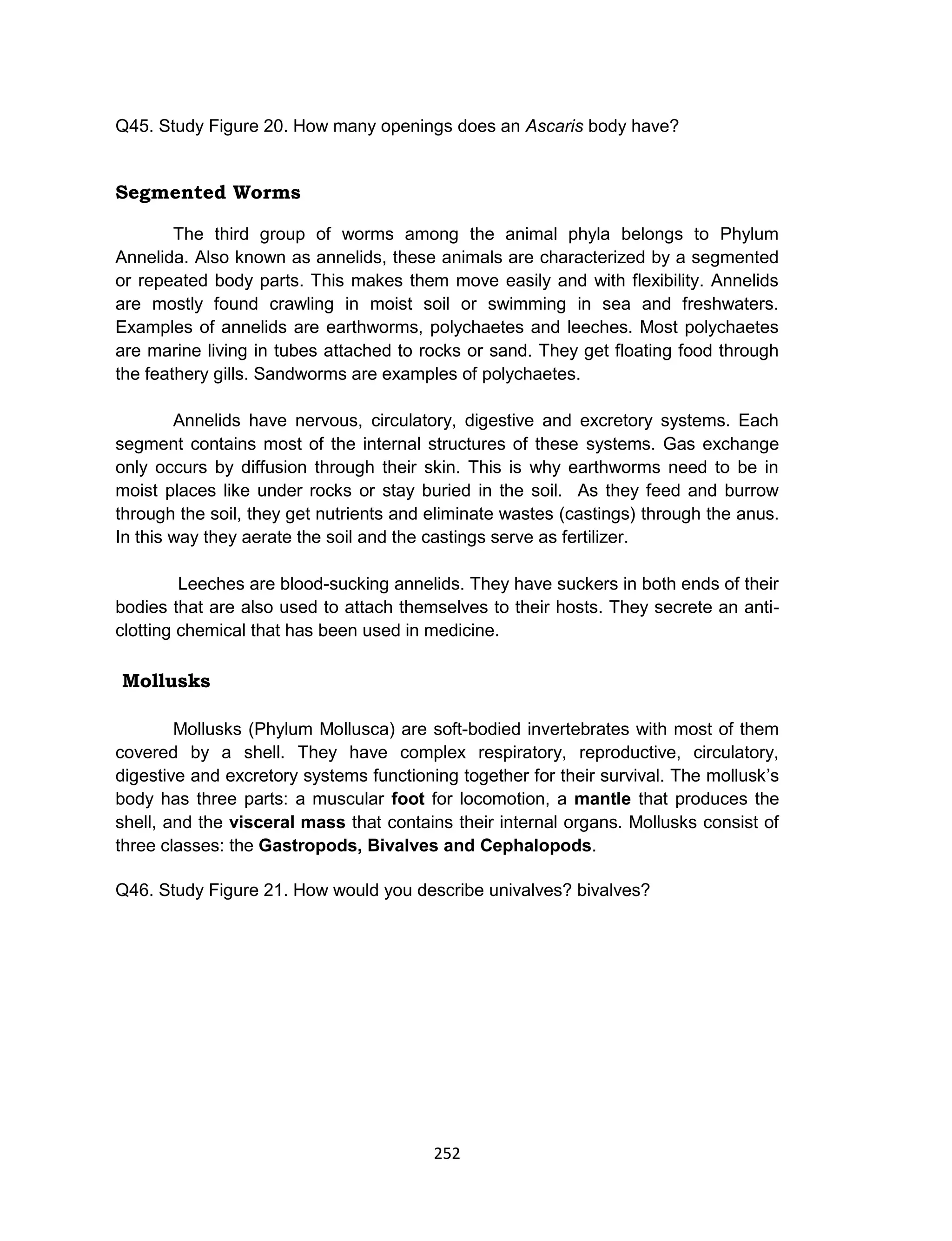 252
Q45. Study Figure 20. How many openings does an Ascaris body have?
Segmented Worms
The third group of worms among the animal phyla belongs to Phylum
Annelida. Also known as annelids, these animals are characterized by a segmented
or repeated body parts. This makes them move easily and with flexibility. Annelids
are mostly found crawling in moist soil or swimming in sea and freshwaters.
Examples of annelids are earthworms, polychaetes and leeches. Most polychaetes
are marine living in tubes attached to rocks or sand. They get floating food through
the feathery gills. Sandworms are examples of polychaetes.
Annelids have nervous, circulatory, digestive and excretory systems. Each
segment contains most of the internal structures of these systems. Gas exchange
only occurs by diffusion through their skin. This is why earthworms need to be in
moist places like under rocks or stay buried in the soil. As they feed and burrow
through the soil, they get nutrients and eliminate wastes (castings) through the anus.
In this way they aerate the soil and the castings serve as fertilizer.
Leeches are blood-sucking annelids. They have suckers in both ends of their
bodies that are also used to attach themselves to their hosts. They secrete an anti-
clotting chemical that has been used in medicine.
Mollusks
Mollusks (Phylum Mollusca) are soft-bodied invertebrates with most of them
covered by a shell. They have complex respiratory, reproductive, circulatory,
digestive and excretory systems functioning together for their survival. The mollusk’s
body has three parts: a muscular foot for locomotion, a mantle that produces the
shell, and the visceral mass that contains their internal organs. Mollusks consist of
three classes: the Gastropods, Bivalves and Cephalopods.
Q46. Study Figure 21. How would you describe univalves? bivalves?
 