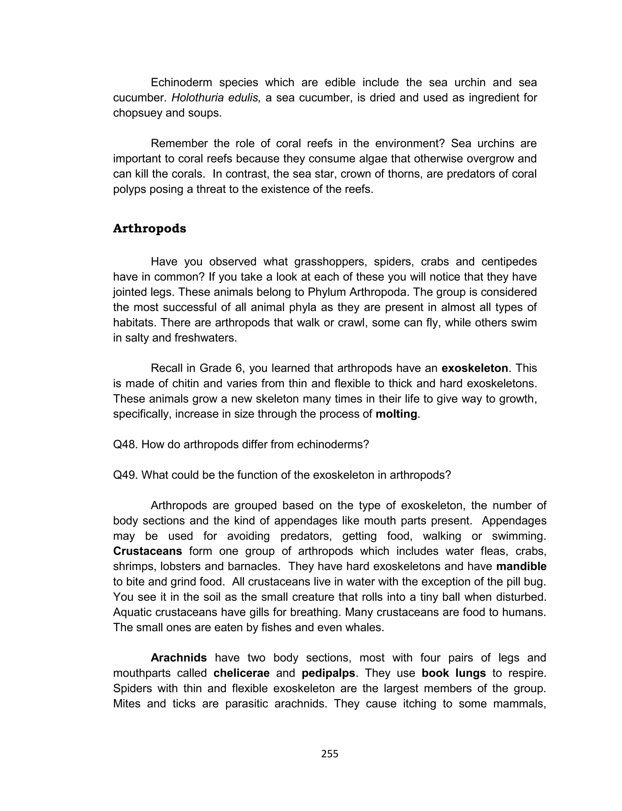 255
Echinoderm species which are edible include the sea urchin and sea
cucumber. Holothuria edulis, a sea cucumber, is dried and used as ingredient for
chopsuey and soups.
Remember the role of coral reefs in the environment? Sea urchins are
important to coral reefs because they consume algae that otherwise overgrow and
can kill the corals. In contrast, the sea star, crown of thorns, are predators of coral
polyps posing a threat to the existence of the reefs.
Arthropods
Have you observed what grasshoppers, spiders, crabs and centipedes
have in common? If you take a look at each of these you will notice that they have
jointed legs. These animals belong to Phylum Arthropoda. The group is considered
the most successful of all animal phyla as they are present in almost all types of
habitats. There are arthropods that walk or crawl, some can fly, while others swim
in salty and freshwaters.
Recall in Grade 6, you learned that arthropods have an exoskeleton. This
is made of chitin and varies from thin and flexible to thick and hard exoskeletons.
These animals grow a new skeleton many times in their life to give way to growth,
specifically, increase in size through the process of molting.
Q48. How do arthropods differ from echinoderms?
Q49. What could be the function of the exoskeleton in arthropods?
Arthropods are grouped based on the type of exoskeleton, the number of
body sections and the kind of appendages like mouth parts present. Appendages
may be used for avoiding predators, getting food, walking or swimming.
Crustaceans form one group of arthropods which includes water fleas, crabs,
shrimps, lobsters and barnacles. They have hard exoskeletons and have mandible
to bite and grind food. All crustaceans live in water with the exception of the pill bug.
You see it in the soil as the small creature that rolls into a tiny ball when disturbed.
Aquatic crustaceans have gills for breathing. Many crustaceans are food to humans.
The small ones are eaten by fishes and even whales.
Arachnids have two body sections, most with four pairs of legs and
mouthparts called chelicerae and pedipalps. They use book lungs to respire.
Spiders with thin and flexible exoskeleton are the largest members of the group.
Mites and ticks are parasitic arachnids. They cause itching to some mammals,
 