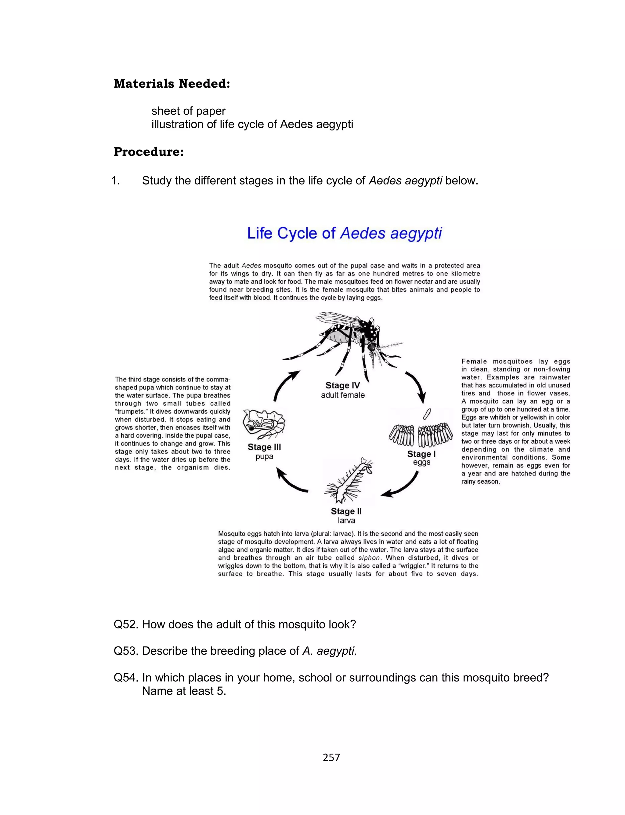 257
Materials Needed:
sheet of paper
illustration of life cycle of Aedes aegypti
Procedure:
1. Study the different stages in the life cycle of Aedes aegypti below.
Q52. How does the adult of this mosquito look?
Q53. Describe the breeding place of A. aegypti.
Q54. In which places in your home, school or surroundings can this mosquito breed?
Name at least 5.
 