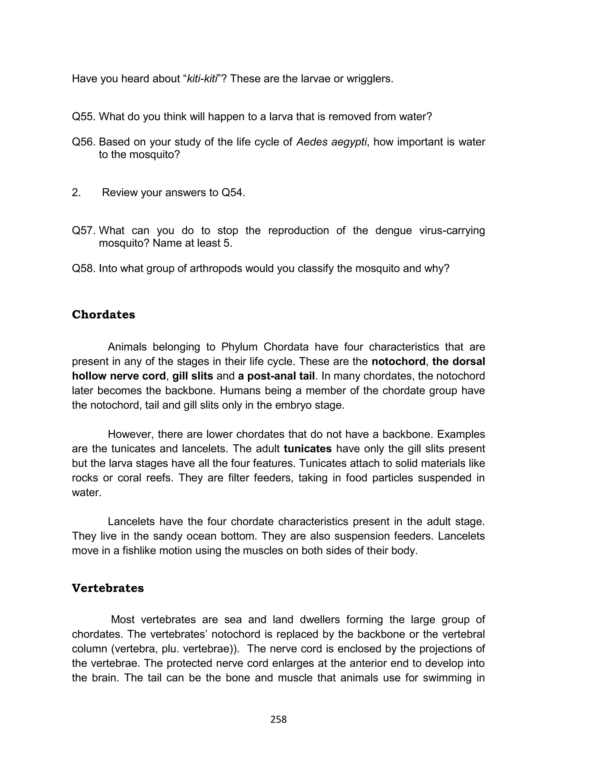 258
Have you heard about “kiti-kiti”? These are the larvae or wrigglers.
Q55. What do you think will happen to a larva that is removed from water?
Q56. Based on your study of the life cycle of Aedes aegypti, how important is water
to the mosquito?
2. Review your answers to Q54.
Q57. What can you do to stop the reproduction of the dengue virus-carrying
mosquito? Name at least 5.
Q58. Into what group of arthropods would you classify the mosquito and why?
Chordates
Animals belonging to Phylum Chordata have four characteristics that are
present in any of the stages in their life cycle. These are the notochord, the dorsal
hollow nerve cord, gill slits and a post-anal tail. In many chordates, the notochord
later becomes the backbone. Humans being a member of the chordate group have
the notochord, tail and gill slits only in the embryo stage.
However, there are lower chordates that do not have a backbone. Examples
are the tunicates and lancelets. The adult tunicates have only the gill slits present
but the larva stages have all the four features. Tunicates attach to solid materials like
rocks or coral reefs. They are filter feeders, taking in food particles suspended in
water.
Lancelets have the four chordate characteristics present in the adult stage.
They live in the sandy ocean bottom. They are also suspension feeders. Lancelets
move in a fishlike motion using the muscles on both sides of their body.
Vertebrates
Most vertebrates are sea and land dwellers forming the large group of
chordates. The vertebrates’ notochord is replaced by the backbone or the vertebral
column (vertebra, plu. vertebrae)). The nerve cord is enclosed by the projections of
the vertebrae. The protected nerve cord enlarges at the anterior end to develop into
the brain. The tail can be the bone and muscle that animals use for swimming in
 