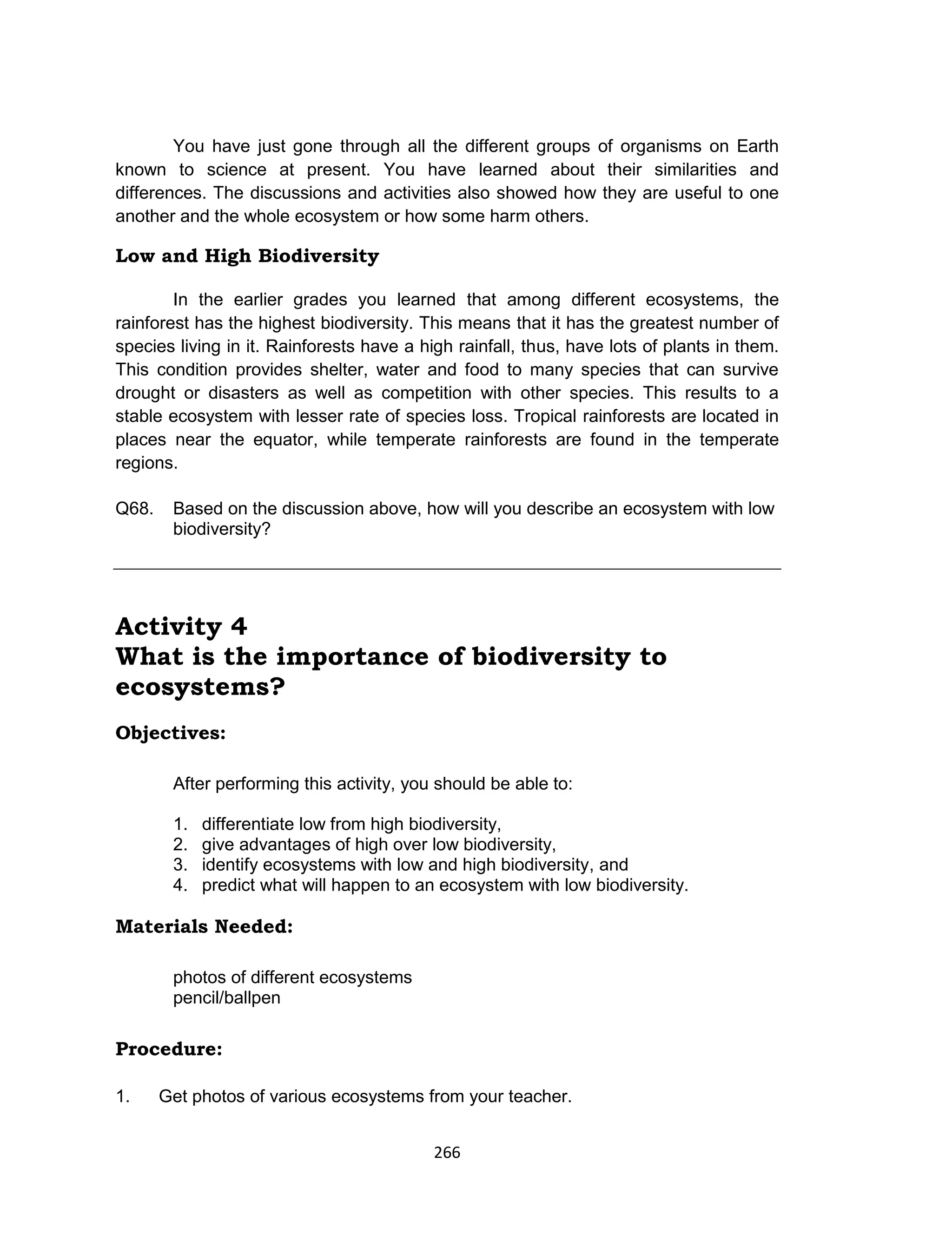 266
You have just gone through all the different groups of organisms on Earth
known to science at present. You have learned about their similarities and
differences. The discussions and activities also showed how they are useful to one
another and the whole ecosystem or how some harm others.
Low and High Biodiversity
In the earlier grades you learned that among different ecosystems, the
rainforest has the highest biodiversity. This means that it has the greatest number of
species living in it. Rainforests have a high rainfall, thus, have lots of plants in them.
This condition provides shelter, water and food to many species that can survive
drought or disasters as well as competition with other species. This results to a
stable ecosystem with lesser rate of species loss. Tropical rainforests are located in
places near the equator, while temperate rainforests are found in the temperate
regions.
Q68. Based on the discussion above, how will you describe an ecosystem with low
biodiversity?
Activity 4
What is the importance of biodiversity to
ecosystems?
Objectives:
After performing this activity, you should be able to:
1. differentiate low from high biodiversity,
2. give advantages of high over low biodiversity,
3. identify ecosystems with low and high biodiversity, and
4. predict what will happen to an ecosystem with low biodiversity.
Materials Needed:
photos of different ecosystems
pencil/ballpen
Procedure:
1. Get photos of various ecosystems from your teacher.
 