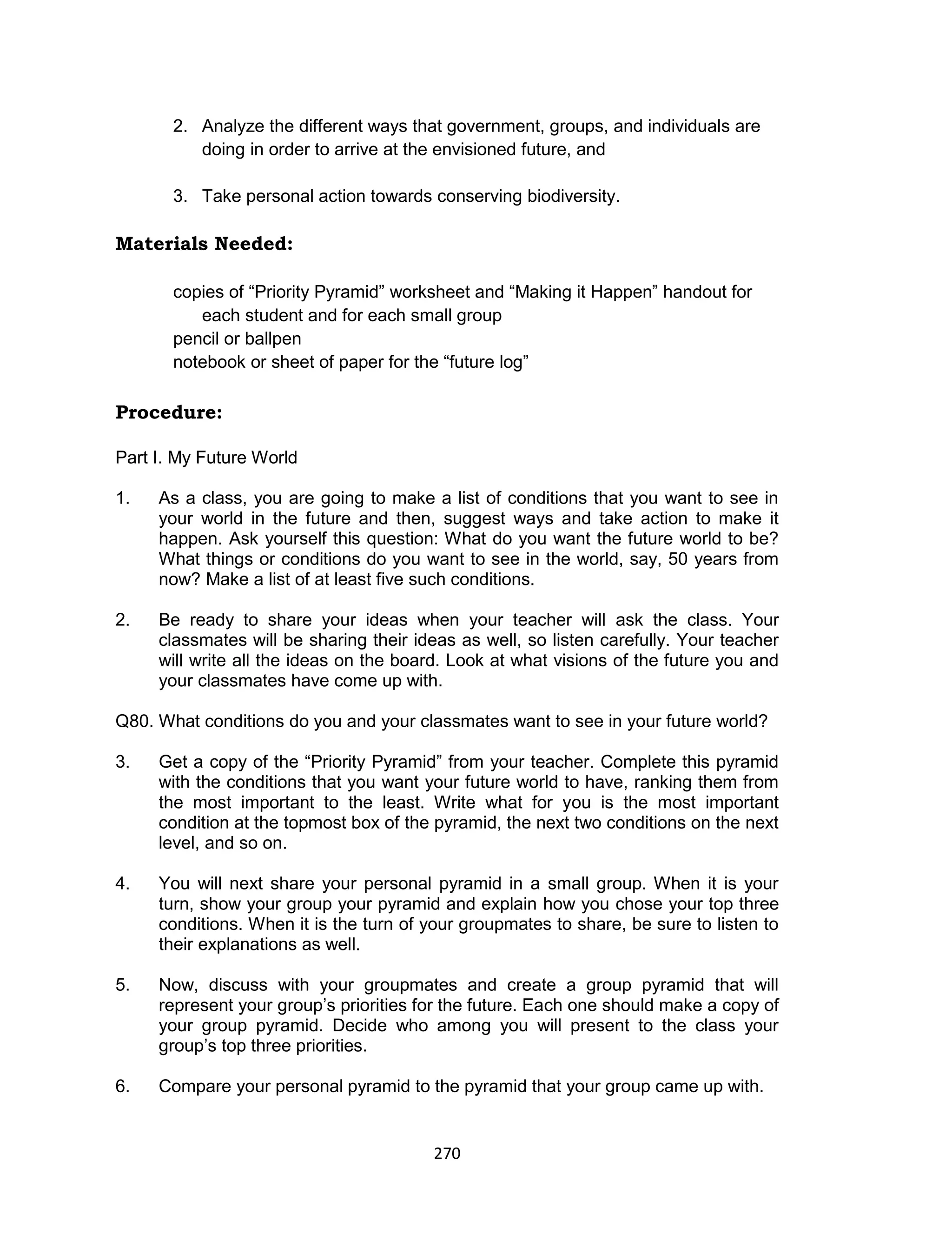 270
2. Analyze the different ways that government, groups, and individuals are
doing in order to arrive at the envisioned future, and
3. Take personal action towards conserving biodiversity.
Materials Needed:
copies of “Priority Pyramid” worksheet and “Making it Happen” handout for
each student and for each small group
pencil or ballpen
notebook or sheet of paper for the “future log”
Procedure:
Part I. My Future World
1. As a class, you are going to make a list of conditions that you want to see in
your world in the future and then, suggest ways and take action to make it
happen. Ask yourself this question: What do you want the future world to be?
What things or conditions do you want to see in the world, say, 50 years from
now? Make a list of at least five such conditions.
2. Be ready to share your ideas when your teacher will ask the class. Your
classmates will be sharing their ideas as well, so listen carefully. Your teacher
will write all the ideas on the board. Look at what visions of the future you and
your classmates have come up with.
Q80. What conditions do you and your classmates want to see in your future world?
3. Get a copy of the “Priority Pyramid” from your teacher. Complete this pyramid
with the conditions that you want your future world to have, ranking them from
the most important to the least. Write what for you is the most important
condition at the topmost box of the pyramid, the next two conditions on the next
level, and so on.
4. You will next share your personal pyramid in a small group. When it is your
turn, show your group your pyramid and explain how you chose your top three
conditions. When it is the turn of your groupmates to share, be sure to listen to
their explanations as well.
5. Now, discuss with your groupmates and create a group pyramid that will
represent your group’s priorities for the future. Each one should make a copy of
your group pyramid. Decide who among you will present to the class your
group’s top three priorities.
6. Compare your personal pyramid to the pyramid that your group came up with.
 