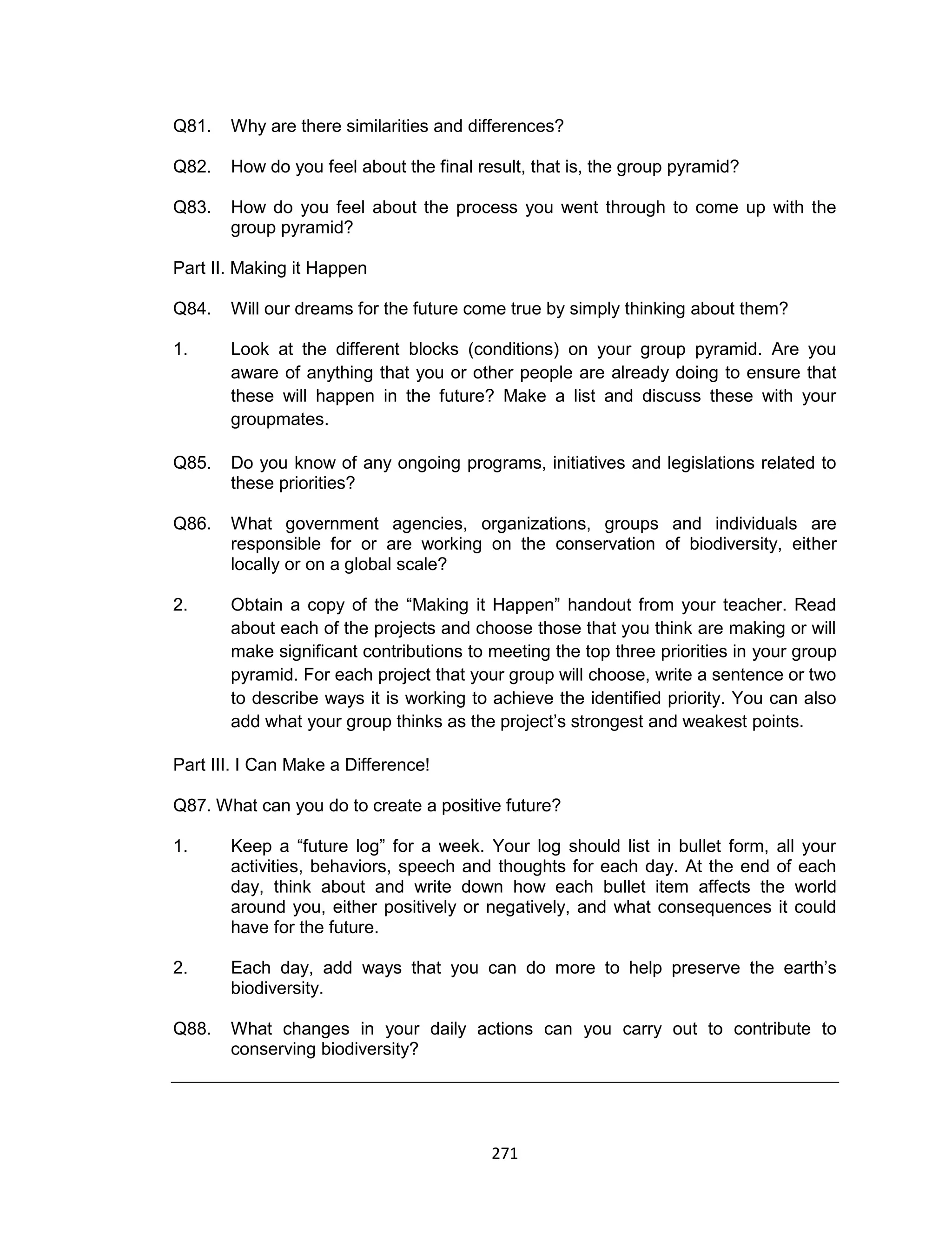 271
Q81. Why are there similarities and differences?
Q82. How do you feel about the final result, that is, the group pyramid?
Q83. How do you feel about the process you went through to come up with the
group pyramid?
Part II. Making it Happen
Q84. Will our dreams for the future come true by simply thinking about them?
1. Look at the different blocks (conditions) on your group pyramid. Are you
aware of anything that you or other people are already doing to ensure that
these will happen in the future? Make a list and discuss these with your
groupmates.
Q85. Do you know of any ongoing programs, initiatives and legislations related to
these priorities?
Q86. What government agencies, organizations, groups and individuals are
responsible for or are working on the conservation of biodiversity, either
locally or on a global scale?
2. Obtain a copy of the “Making it Happen” handout from your teacher. Read
about each of the projects and choose those that you think are making or will
make significant contributions to meeting the top three priorities in your group
pyramid. For each project that your group will choose, write a sentence or two
to describe ways it is working to achieve the identified priority. You can also
add what your group thinks as the project’s strongest and weakest points.
Part III. I Can Make a Difference!
Q87. What can you do to create a positive future?
1. Keep a “future log” for a week. Your log should list in bullet form, all your
activities, behaviors, speech and thoughts for each day. At the end of each
day, think about and write down how each bullet item affects the world
around you, either positively or negatively, and what consequences it could
have for the future.
2. Each day, add ways that you can do more to help preserve the earth’s
biodiversity.
Q88. What changes in your daily actions can you carry out to contribute to
conserving biodiversity?
 
