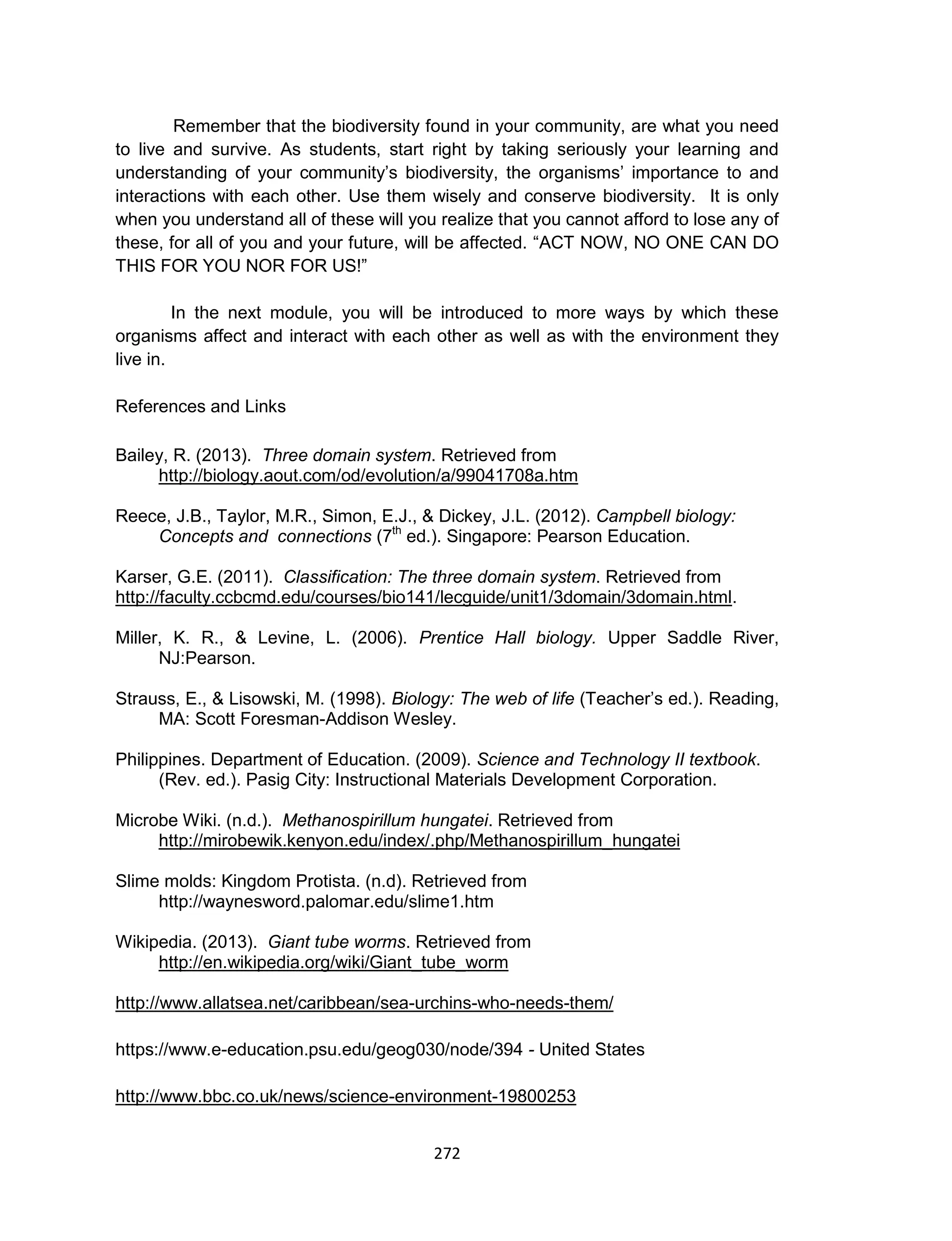 272
Remember that the biodiversity found in your community, are what you need
to live and survive. As students, start right by taking seriously your learning and
understanding of your community’s biodiversity, the organisms’ importance to and
interactions with each other. Use them wisely and conserve biodiversity. It is only
when you understand all of these will you realize that you cannot afford to lose any of
these, for all of you and your future, will be affected. “ACT NOW, NO ONE CAN DO
THIS FOR YOU NOR FOR US!”
In the next module, you will be introduced to more ways by which these
organisms affect and interact with each other as well as with the environment they
live in.
References and Links
Bailey, R. (2013). Three domain system. Retrieved from
http://biology.aout.com/od/evolution/a/99041708a.htm
Reece, J.B., Taylor, M.R., Simon, E.J., & Dickey, J.L. (2012). Campbell biology:
Concepts and connections (7th
ed.). Singapore: Pearson Education.
Karser, G.E. (2011). Classification: The three domain system. Retrieved from
http://faculty.ccbcmd.edu/courses/bio141/lecguide/unit1/3domain/3domain.html.
Miller, K. R., & Levine, L. (2006). Prentice Hall biology. Upper Saddle River,
NJ:Pearson.
Strauss, E., & Lisowski, M. (1998). Biology: The web of life (Teacher’s ed.). Reading,
MA: Scott Foresman-Addison Wesley.
Philippines. Department of Education. (2009). Science and Technology II textbook.
(Rev. ed.). Pasig City: Instructional Materials Development Corporation.
Microbe Wiki. (n.d.). Methanospirillum hungatei. Retrieved from
http://mirobewik.kenyon.edu/index/.php/Methanospirillum_hungatei
Slime molds: Kingdom Protista. (n.d). Retrieved from
http://waynesword.palomar.edu/slime1.htm
Wikipedia. (2013). Giant tube worms. Retrieved from
http://en.wikipedia.org/wiki/Giant_tube_worm
http://www.allatsea.net/caribbean/sea-urchins-who-needs-them/
https://www.e-education.psu.edu/geog030/node/394 - United States
http://www.bbc.co.uk/news/science-environment-19800253
 