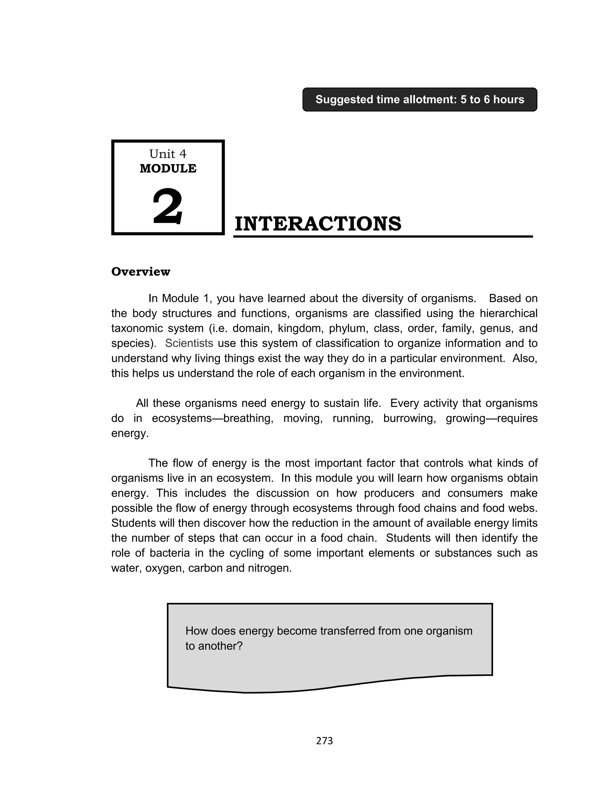 273
INTERACTIONS
Overview
In Module 1, you have learned about the diversity of organisms. Based on
the body structures and functions, organisms are classified using the hierarchical
taxonomic system (i.e. domain, kingdom, phylum, class, order, family, genus, and
species). Scientists use this system of classification to organize information and to
understand why living things exist the way they do in a particular environment. Also,
this helps us understand the role of each organism in the environment.
All these organisms need energy to sustain life. Every activity that organisms
do in ecosystems—breathing, moving, running, burrowing, growing—requires
energy.
The flow of energy is the most important factor that controls what kinds of
organisms live in an ecosystem. In this module you will learn how organisms obtain
energy. This includes the discussion on how producers and consumers make
possible the flow of energy through ecosystems through food chains and food webs.
Students will then discover how the reduction in the amount of available energy limits
the number of steps that can occur in a food chain. Students will then identify the
role of bacteria in the cycling of some important elements or substances such as
water, oxygen, carbon and nitrogen.
How does energy become transferred from one organism
to another?
Unit 4
MODULE
2
Suggested time allotment: 5 to 6 hours
 