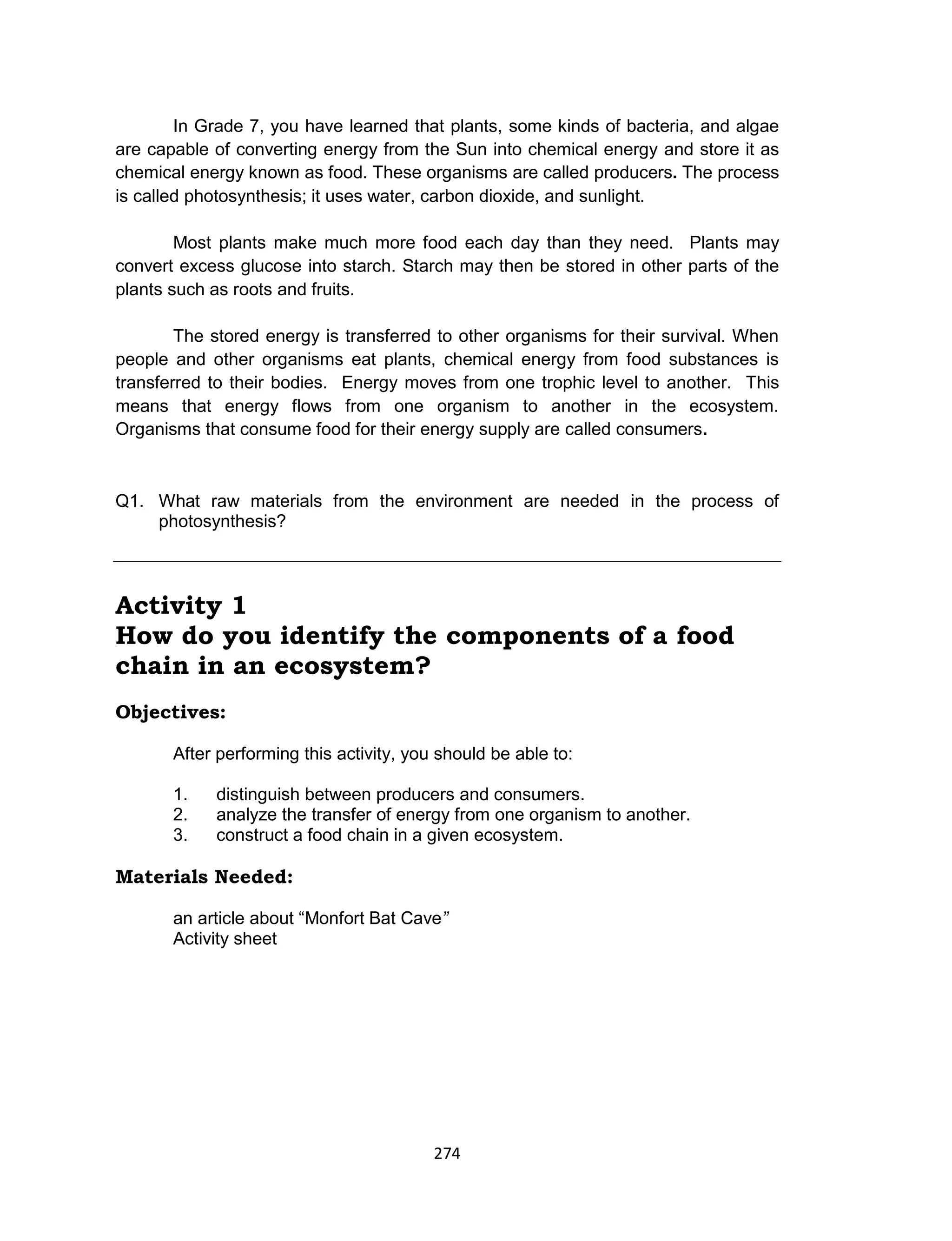 274
In Grade 7, you have learned that plants, some kinds of bacteria, and algae
are capable of converting energy from the Sun into chemical energy and store it as
chemical energy known as food. These organisms are called producers. The process
is called photosynthesis; it uses water, carbon dioxide, and sunlight.
Most plants make much more food each day than they need. Plants may
convert excess glucose into starch. Starch may then be stored in other parts of the
plants such as roots and fruits.
The stored energy is transferred to other organisms for their survival. When
people and other organisms eat plants, chemical energy from food substances is
transferred to their bodies. Energy moves from one trophic level to another. This
means that energy flows from one organism to another in the ecosystem.
Organisms that consume food for their energy supply are called consumers.
Q1. What raw materials from the environment are needed in the process of
photosynthesis?
Activity 1
How do you identify the components of a food
chain in an ecosystem?
Objectives:
After performing this activity, you should be able to:
1. distinguish between producers and consumers.
2. analyze the transfer of energy from one organism to another.
3. construct a food chain in a given ecosystem.
Materials Needed:
an article about “Monfort Bat Cave”
Activity sheet
 