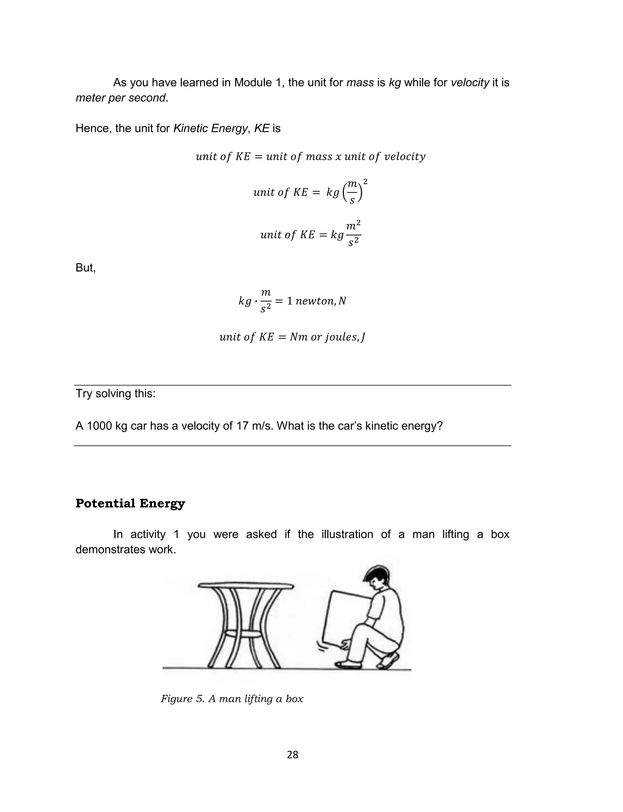 28
As you have learned in Module 1, the unit for mass is kg while for velocity it is
meter per second.
Hence, the unit for Kinetic Energy, KE is
But,
Try solving this:
A 1000 kg car has a velocity of 17 m/s. What is the car’s kinetic energy?
Potential Energy
In activity 1 you were asked if the illustration of a man lifting a box
demonstrates work.
Figure 5. A man lifting a box
 