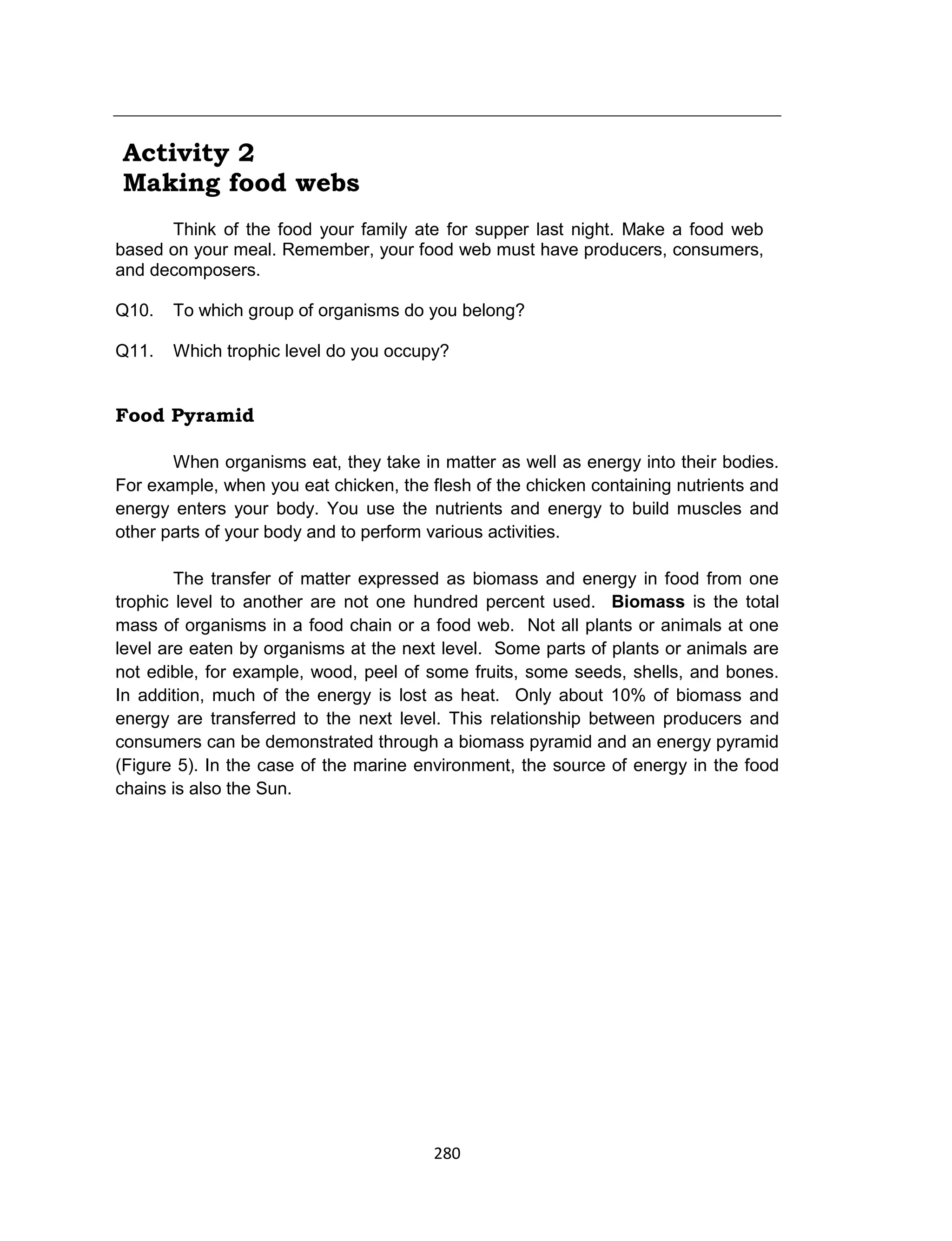 280
Activity 2
Making food webs
Think of the food your family ate for supper last night. Make a food web
based on your meal. Remember, your food web must have producers, consumers,
and decomposers.
Q10. To which group of organisms do you belong?
Q11. Which trophic level do you occupy?
Food Pyramid
When organisms eat, they take in matter as well as energy into their bodies.
For example, when you eat chicken, the flesh of the chicken containing nutrients and
energy enters your body. You use the nutrients and energy to build muscles and
other parts of your body and to perform various activities.
The transfer of matter expressed as biomass and energy in food from one
trophic level to another are not one hundred percent used. Biomass is the total
mass of organisms in a food chain or a food web. Not all plants or animals at one
level are eaten by organisms at the next level. Some parts of plants or animals are
not edible, for example, wood, peel of some fruits, some seeds, shells, and bones.
In addition, much of the energy is lost as heat. Only about 10% of biomass and
energy are transferred to the next level. This relationship between producers and
consumers can be demonstrated through a biomass pyramid and an energy pyramid
(Figure 5). In the case of the marine environment, the source of energy in the food
chains is also the Sun.
 